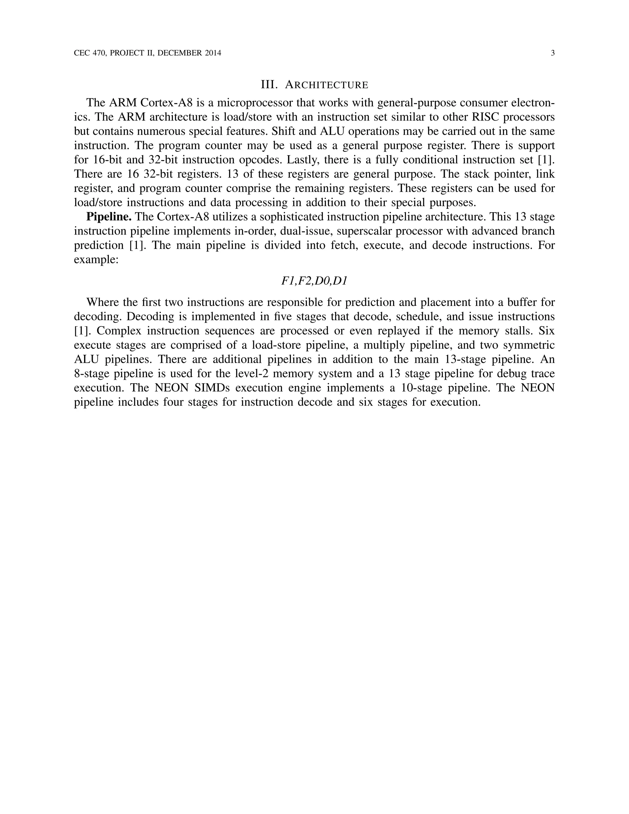 CEC 470, PROJECT II, DECEMBER 2014 3
III. ARCHITECTURE
The ARM Cortex-A8 is a microprocessor that works with general-purpose consumer electron-
ics. The ARM architecture is load/store with an instruction set similar to other RISC processors
but contains numerous special features. Shift and ALU operations may be carried out in the same
instruction. The program counter may be used as a general purpose register. There is support
for 16-bit and 32-bit instruction opcodes. Lastly, there is a fully conditional instruction set [1].
There are 16 32-bit registers. 13 of these registers are general purpose. The stack pointer, link
register, and program counter comprise the remaining registers. These registers can be used for
load/store instructions and data processing in addition to their special purposes.
Pipeline. The Cortex-A8 utilizes a sophisticated instruction pipeline architecture. This 13 stage
instruction pipeline implements in-order, dual-issue, superscalar processor with advanced branch
prediction [1]. The main pipeline is divided into fetch, execute, and decode instructions. For
example:
F1,F2,D0,D1
Where the ﬁrst two instructions are responsible for prediction and placement into a buffer for
decoding. Decoding is implemented in ﬁve stages that decode, schedule, and issue instructions
[1]. Complex instruction sequences are processed or even replayed if the memory stalls. Six
execute stages are comprised of a load-store pipeline, a multiply pipeline, and two symmetric
ALU pipelines. There are additional pipelines in addition to the main 13-stage pipeline. An
8-stage pipeline is used for the level-2 memory system and a 13 stage pipeline for debug trace
execution. The NEON SIMDs execution engine implements a 10-stage pipeline. The NEON
pipeline includes four stages for instruction decode and six stages for execution.
 
