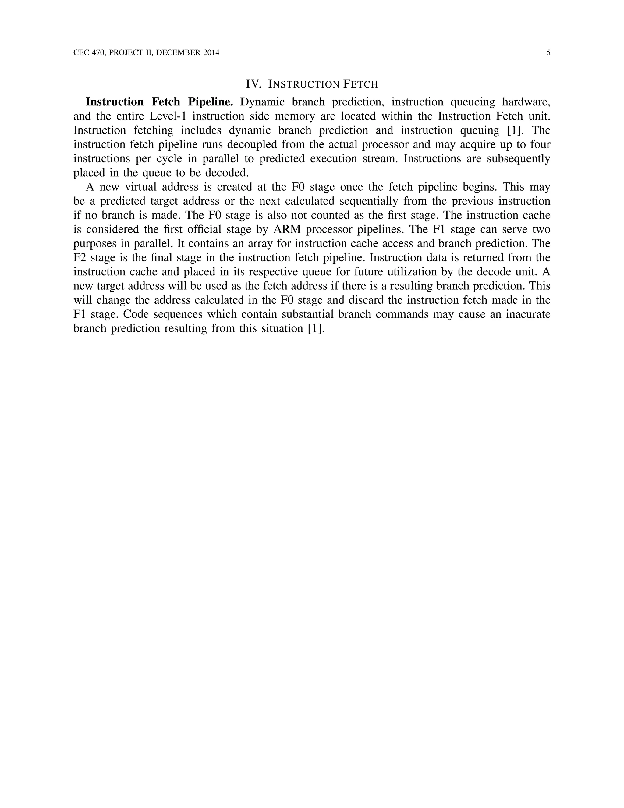 CEC 470, PROJECT II, DECEMBER 2014 5
IV. INSTRUCTION FETCH
Instruction Fetch Pipeline. Dynamic branch prediction, instruction queueing hardware,
and the entire Level-1 instruction side memory are located within the Instruction Fetch unit.
Instruction fetching includes dynamic branch prediction and instruction queuing [1]. The
instruction fetch pipeline runs decoupled from the actual processor and may acquire up to four
instructions per cycle in parallel to predicted execution stream. Instructions are subsequently
placed in the queue to be decoded.
A new virtual address is created at the F0 stage once the fetch pipeline begins. This may
be a predicted target address or the next calculated sequentially from the previous instruction
if no branch is made. The F0 stage is also not counted as the ﬁrst stage. The instruction cache
is considered the ﬁrst ofﬁcial stage by ARM processor pipelines. The F1 stage can serve two
purposes in parallel. It contains an array for instruction cache access and branch prediction. The
F2 stage is the ﬁnal stage in the instruction fetch pipeline. Instruction data is returned from the
instruction cache and placed in its respective queue for future utilization by the decode unit. A
new target address will be used as the fetch address if there is a resulting branch prediction. This
will change the address calculated in the F0 stage and discard the instruction fetch made in the
F1 stage. Code sequences which contain substantial branch commands may cause an inacurate
branch prediction resulting from this situation [1].
 
