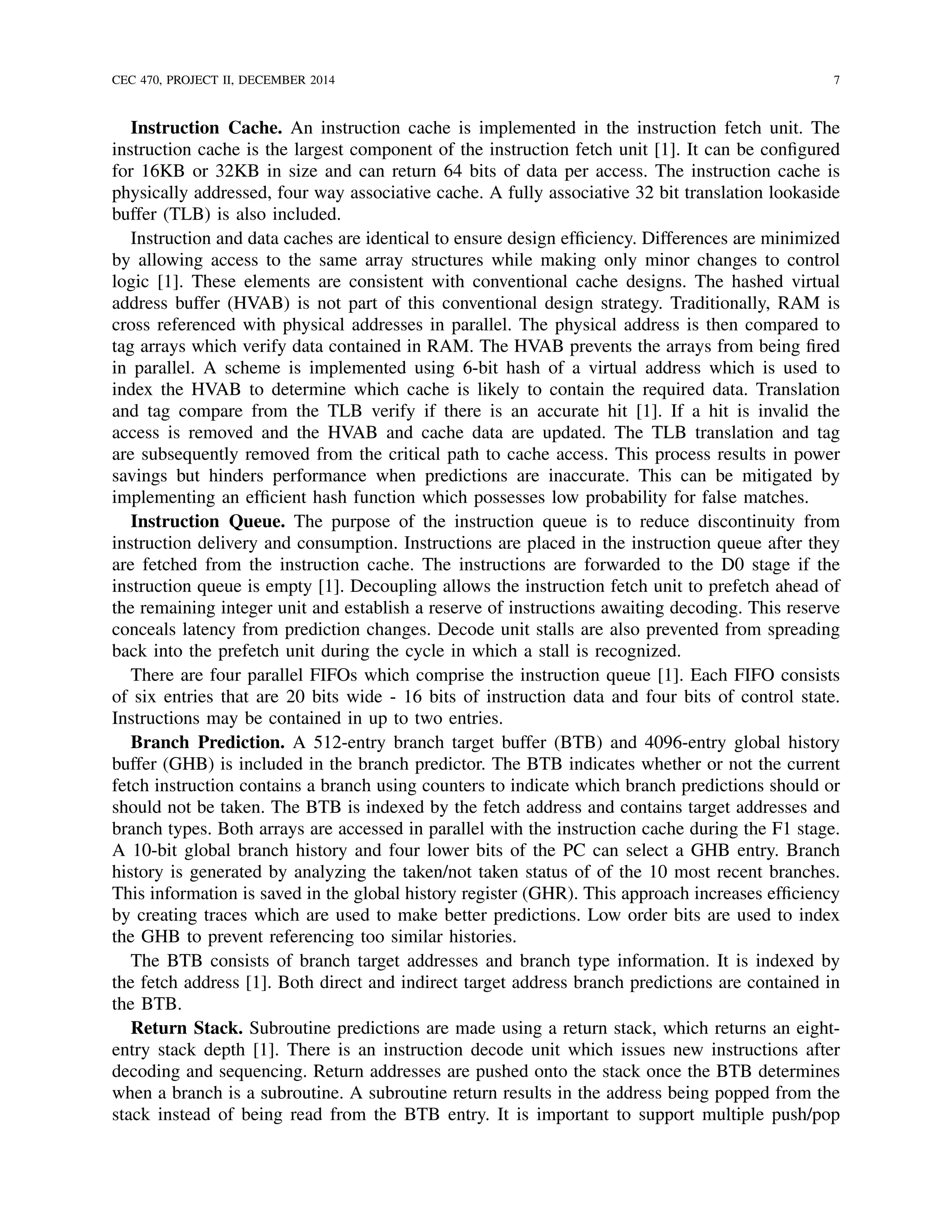 CEC 470, PROJECT II, DECEMBER 2014 7
Instruction Cache. An instruction cache is implemented in the instruction fetch unit. The
instruction cache is the largest component of the instruction fetch unit [1]. It can be conﬁgured
for 16KB or 32KB in size and can return 64 bits of data per access. The instruction cache is
physically addressed, four way associative cache. A fully associative 32 bit translation lookaside
buffer (TLB) is also included.
Instruction and data caches are identical to ensure design efﬁciency. Differences are minimized
by allowing access to the same array structures while making only minor changes to control
logic [1]. These elements are consistent with conventional cache designs. The hashed virtual
address buffer (HVAB) is not part of this conventional design strategy. Traditionally, RAM is
cross referenced with physical addresses in parallel. The physical address is then compared to
tag arrays which verify data contained in RAM. The HVAB prevents the arrays from being ﬁred
in parallel. A scheme is implemented using 6-bit hash of a virtual address which is used to
index the HVAB to determine which cache is likely to contain the required data. Translation
and tag compare from the TLB verify if there is an accurate hit [1]. If a hit is invalid the
access is removed and the HVAB and cache data are updated. The TLB translation and tag
are subsequently removed from the critical path to cache access. This process results in power
savings but hinders performance when predictions are inaccurate. This can be mitigated by
implementing an efﬁcient hash function which possesses low probability for false matches.
Instruction Queue. The purpose of the instruction queue is to reduce discontinuity from
instruction delivery and consumption. Instructions are placed in the instruction queue after they
are fetched from the instruction cache. The instructions are forwarded to the D0 stage if the
instruction queue is empty [1]. Decoupling allows the instruction fetch unit to prefetch ahead of
the remaining integer unit and establish a reserve of instructions awaiting decoding. This reserve
conceals latency from prediction changes. Decode unit stalls are also prevented from spreading
back into the prefetch unit during the cycle in which a stall is recognized.
There are four parallel FIFOs which comprise the instruction queue [1]. Each FIFO consists
of six entries that are 20 bits wide - 16 bits of instruction data and four bits of control state.
Instructions may be contained in up to two entries.
Branch Prediction. A 512-entry branch target buffer (BTB) and 4096-entry global history
buffer (GHB) is included in the branch predictor. The BTB indicates whether or not the current
fetch instruction contains a branch using counters to indicate which branch predictions should or
should not be taken. The BTB is indexed by the fetch address and contains target addresses and
branch types. Both arrays are accessed in parallel with the instruction cache during the F1 stage.
A 10-bit global branch history and four lower bits of the PC can select a GHB entry. Branch
history is generated by analyzing the taken/not taken status of of the 10 most recent branches.
This information is saved in the global history register (GHR). This approach increases efﬁciency
by creating traces which are used to make better predictions. Low order bits are used to index
the GHB to prevent referencing too similar histories.
The BTB consists of branch target addresses and branch type information. It is indexed by
the fetch address [1]. Both direct and indirect target address branch predictions are contained in
the BTB.
Return Stack. Subroutine predictions are made using a return stack, which returns an eight-
entry stack depth [1]. There is an instruction decode unit which issues new instructions after
decoding and sequencing. Return addresses are pushed onto the stack once the BTB determines
when a branch is a subroutine. A subroutine return results in the address being popped from the
stack instead of being read from the BTB entry. It is important to support multiple push/pop
 