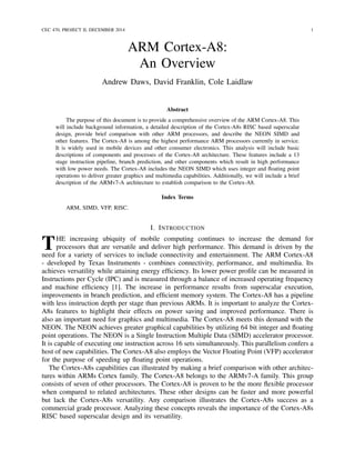 CEC 470, PROJECT II, DECEMBER 2014 1
ARM Cortex-A8:
An Overview
Andrew Daws, David Franklin, Cole Laidlaw
Abstract
The purpose of this document is to provide a comprehensive overview of the ARM Cortex-A8. This
will include background information, a detailed description of the Cortex-A8s RISC based superscalar
design, provide brief comparison with other ARM processors, and describe the NEON SIMD and
other features. The Cortex-A8 is among the highest performance ARM processors currently in service.
It is widely used in mobile devices and other consumer electronics. This analysis will include basic
descriptions of components and processes of the Cortex-A8 architecture. These features include a 13
stage instruction pipeline, branch prediction, and other components which result in high performance
with low power needs. The Cortex-A8 includes the NEON SIMD which uses integer and ﬂoating point
operations to deliver greater graphics and multimedia capabilities. Additionally, we will include a brief
description of the ARMv7-A architecture to establish comparison to the Cortex-A8.
Index Terms
ARM, SIMD, VFP, RISC.
I. INTRODUCTION
THE increasing ubiquity of mobile computing continues to increase the demand for
processors that are versatile and deliver high performance. This demand is driven by the
need for a variety of services to include connectivity and entertainment. The ARM Cortex-A8
- developed by Texas Instruments - combines connectivity, performance, and multimedia. Its
achieves versatility while attaining energy efﬁciency. Its lower power proﬁle can be measured in
Instructions per Cycle (IPC) and is measured through a balance of increased operating frequency
and machine efﬁciency [1]. The increase in performance results from superscalar execution,
improvements in branch prediction, and efﬁcient memory system. The Cortex-A8 has a pipeline
with less instruction depth per stage than previous ARMs. It is important to analyze the Cortex-
A8s features to highlight their effects on power saving and improved performance. There is
also an important need for graphics and multimedia. The Cortex-A8 meets this demand with the
NEON. The NEON achieves greater graphical capabilities by utilizing 64 bit integer and ﬂoating
point operations. The NEON is a Single Instruction Multiple Data (SIMD) accelerator processor.
It is capable of executing one instruction across 16 sets simultaneously. This parallelism confers a
host of new capabilities. The Cortex-A8 also employs the Vector Floating Point (VFP) accelerator
for the purpose of speeding up ﬂoating point operations.
The Cortex-A8s capabilities can illustrated by making a brief comparison with other architec-
tures within ARMs Cortex family. The Cortex-A8 belongs to the ARMv7-A family. This group
consists of seven of other processors. The Cortex-A8 is proven to be the more ﬂexible processor
when compared to related architectures. These other designs can be faster and more powerful
but lack the Cortex-A8s versatility. Any comparison illustrates the Cortex-A8s success as a
commercial grade processor. Analyzing these concepts reveals the importance of the Cortex-A8s
RISC based superscalar design and its versatility.
 