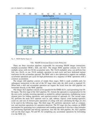 CEC 470, PROJECT II, DECEMBER 2014 11
Fig. 4. NEON Pipeline Stages [1]
VII. NEON INTEGER EXECUTION PIPELINE
There are three execution pipelines responsible for executing NEON integer instructions:
multiply-accumulate (MAC), shift, and ALU. The integer MAC pipeline contains two 32x16
multiply arrays with two 64-bit accumulate units. The 32x16 multiplier array can perform four
8x8, two 16x16, or one 32x16 multiply operation in each cycle and have dedicated register
read ports for the accumulate operand. The MAC unit is also optimized to support one multiply
accumulate operations per cycle for high performance on a sequence of MAC operations with a
common accumulator.
The integer shift pipeline consists of simply three stages. Shift is made available early for
subsequent instructions at the end of the N3 stage when only the shift result is required [1].
When both a shift and accumulate operation are require the result from the shift pipeline are
forwarded directly to the MAC pipeline.
The integer ALU pipeline consists of two parallel 64-bit SIMD ALUs, each permitting four 64-
bit inputs. The ﬁrst stage of the ALU pipeline, N1, formats the operands to in preperation for the
the next cycle, includes inverting operands as needed for subtract operations, multiplexing vector
element pairs for folding operations, and sign/zero-extend of operands [1]. The second stage,
N2, performs the main ALU opations such as: add, subtract, logical, count leading-sign/zero,
count set, and sum of element pairs operations [1] along with also calculating the ﬂags are also
to be used in the following stage. The third stage, N3, performs operations such as: compare,
test, and max/min operations for saturation detection. The N3 stage also has contains an SIMD
incrementer for generating twos complement and rounding operations It also has a data formatter
for performing high-half and halving operations. Just like the shift pipeline, the ALU pipeline
will use the ﬁnal stages, N4 and N5, for completing any accumulate operations by forwarding
it to the MAC [1].
 