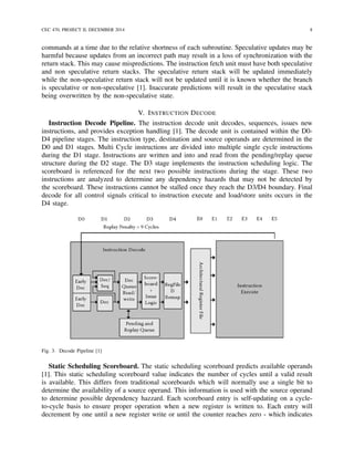 CEC 470, PROJECT II, DECEMBER 2014 8
commands at a time due to the relative shortness of each subroutine. Speculative updates may be
harmful because updates from an incorrect path may result in a loss of synchronization with the
return stack. This may cause mispredictions. The instruction fetch unit must have both speculative
and non speculative return stacks. The speculative return stack will be updated immediately
while the non-speculative return stack will not be updated until it is known whether the branch
is speculative or non-speculative [1]. Inaccurate predictions will result in the speculative stack
being overwritten by the non-speculative state.
V. INSTRUCTION DECODE
Instruction Decode Pipeline. The instruction decode unit decodes, sequences, issues new
instructions, and provides exception handling [1]. The decode unit is contained within the D0-
D4 pipeline stages. The instruction type, destination and source operands are determined in the
D0 and D1 stages. Multi Cycle instructions are divided into multiple single cycle instructions
during the D1 stage. Instructions are written and into and read from the pending/replay queue
structure during the D2 stage. The D3 stage implements the instruction scheduling logic. The
scoreboard is referenced for the next two possible instructions during the stage. These two
instructions are analyzed to determine any dependency hazards that may not be detected by
the scoreboard. These instructions cannot be stalled once they reach the D3/D4 boundary. Final
decode for all control signals critical to instruction execute and load/store units occurs in the
D4 stage.
Fig. 3. Decode Pipeline [1]
Static Scheduling Scoreboard. The static scheduling scoreboard predicts available operands
[1]. This static scheduling scoreboard value indicates the number of cycles until a valid result
is available. This differs from traditional scoreboards which will normally use a single bit to
determine the availability of a source operand. This information is used with the source operand
to determine possible dependency hazzard. Each scoreboard entry is self-updating on a cycle-
to-cycle basis to ensure proper operation when a new register is written to. Each entry will
decrement by one until a new register write or until the counter reaches zero - which indicates
 