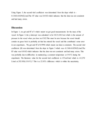 Using Figure 3, the second viral coefficient was determined from the slope which is -
0.1368±0.02962L/mol.The R2 value was 0.8102 which indicates that the data was not consistent
and had many errors.
Discussion
In Figure 1, we got and R2 of 1 which meant we got good measurements for the mass of the
vessel. In Figure 2, the y-intercept was calculated to be 182.5±48.8 torr which is the amount of
pressure in the vessel when you have no CO2.This must be zero because the vessel should
contain no gases but it is probably air that has entered the vessel and this contributed some error
in our experiment.. We got and R2 of 0.9996 which meant our data is consistent. The second viral
coefficient (B) was determined from the slope in Figure 3 which was -0.1368±0.02962L/mol.The
R2 value was 0.8102 which indicates that the data was not consistent and had many errors. This
was probably due to difficulties in maintaining a constant temperature at 19.8˚C during the
experiment. The literature value for the second viral coefficient is 127cm3/mol which is -0.1270
L/mol at 292.95K (19.8˚C).2 This is a 22.83% difference which is within the uncertainty.
 