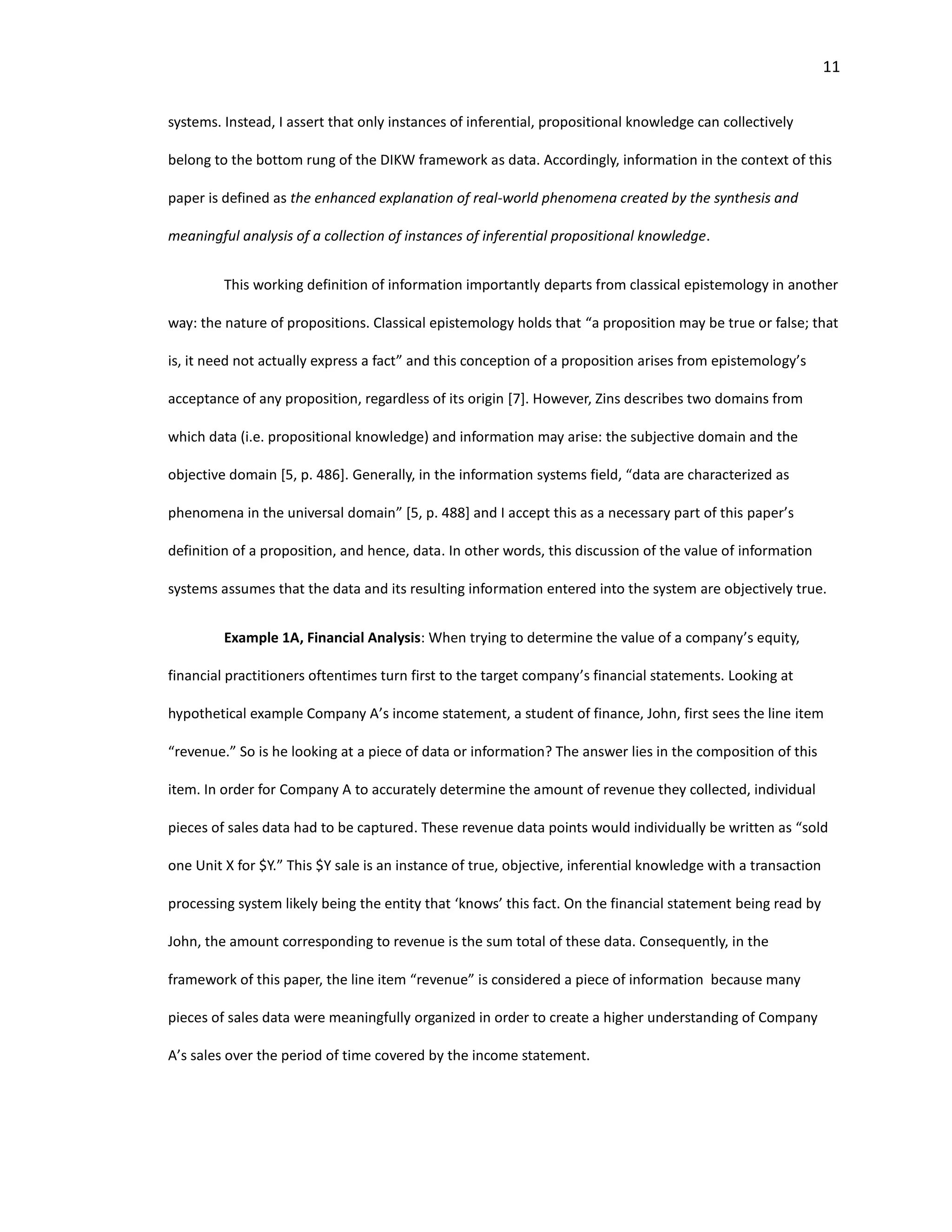 11
systems. Instead, I assert that only instances of inferential, propositional knowledge can collectively
belong to the bottom rung of the DIKW framework as data. Accordingly, information in the context of this
paper is defined as the enhanced explanation of real-world phenomena created by the synthesis and
meaningful analysis of a collection of instances of inferential propositional knowledge.
This working definition of information importantly departs from classical epistemology in another
way: the nature of propositions. Classical epistemology holds that “a proposition may be true or false; that
is, it need not actually express a fact” and this conception of a proposition arises from epistemology’s
acceptance of any proposition, regardless of its origin [7]. However, Zins describes two domains from
which data (i.e. propositional knowledge) and information may arise: the subjective domain and the
objective domain [5, p. 486]. Generally, in the information systems field, “data are characterized as
phenomena in the universal domain” [5, p. 488] and I accept this as a necessary part of this paper’s
definition of a proposition, and hence, data. In other words, this discussion of the value of information
systems assumes that the data and its resulting information entered into the system are objectively true.
Example 1A, Financial Analysis: When trying to determine the value of a company’s equity,
financial practitioners oftentimes turn first to the target company’s financial statements. Looking at
hypothetical example Company A’s income statement, a student of finance, John, first sees the line item
“revenue.” So is he looking at a piece of data or information? The answer lies in the composition of this
item. In order for Company A to accurately determine the amount of revenue they collected, individual
pieces of sales data had to be captured. These revenue data points would individually be written as “sold
one Unit X for $Y.” This $Y sale is an instance of true, objective, inferential knowledge with a transaction
processing system likely being the entity that ‘knows’ this fact. On the financial statement being read by
John, the amount corresponding to revenue is the sum total of these data. Consequently, in the
framework of this paper, the line item “revenue” is considered a piece of information because many
pieces of sales data were meaningfully organized in order to create a higher understanding of Company
A’s sales over the period of time covered by the income statement.
 