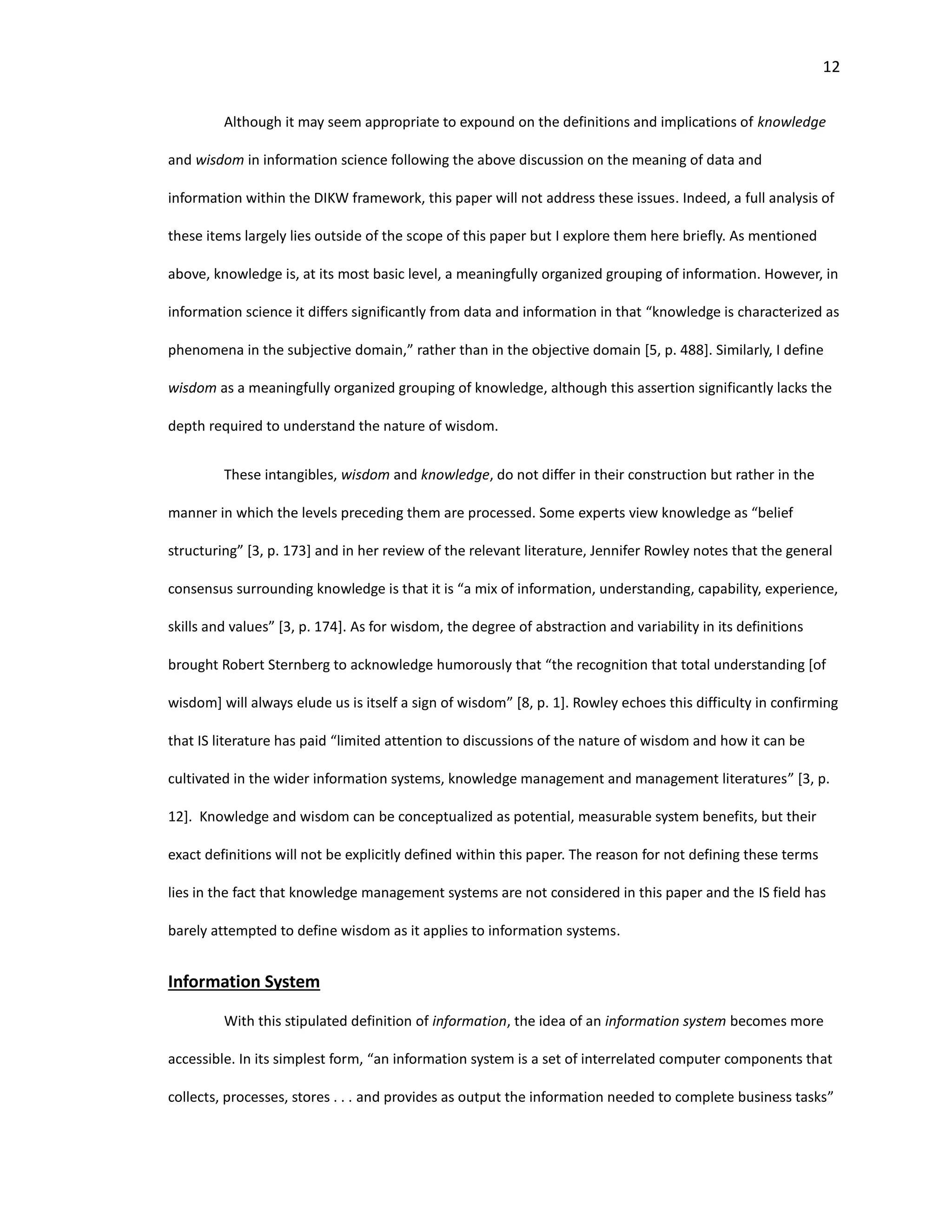 12
Although it may seem appropriate to expound on the definitions and implications of knowledge
and wisdom in information science following the above discussion on the meaning of data and
information within the DIKW framework, this paper will not address these issues. Indeed, a full analysis of
these items largely lies outside of the scope of this paper but I explore them here briefly. As mentioned
above, knowledge is, at its most basic level, a meaningfully organized grouping of information. However, in
information science it differs significantly from data and information in that “knowledge is characterized as
phenomena in the subjective domain,” rather than in the objective domain [5, p. 488]. Similarly, I define
wisdom as a meaningfully organized grouping of knowledge, although this assertion significantly lacks the
depth required to understand the nature of wisdom.
These intangibles, wisdom and knowledge, do not differ in their construction but rather in the
manner in which the levels preceding them are processed. Some experts view knowledge as “belief
structuring” [3, p. 173] and in her review of the relevant literature, Jennifer Rowley notes that the general
consensus surrounding knowledge is that it is “a mix of information, understanding, capability, experience,
skills and values” [3, p. 174]. As for wisdom, the degree of abstraction and variability in its definitions
brought Robert Sternberg to acknowledge humorously that “the recognition that total understanding [of
wisdom] will always elude us is itself a sign of wisdom” [8, p. 1]. Rowley echoes this difficulty in confirming
that IS literature has paid “limited attention to discussions of the nature of wisdom and how it can be
cultivated in the wider information systems, knowledge management and management literatures” [3, p.
12]. Knowledge and wisdom can be conceptualized as potential, measurable system benefits, but their
exact definitions will not be explicitly defined within this paper. The reason for not defining these terms
lies in the fact that knowledge management systems are not considered in this paper and the IS field has
barely attempted to define wisdom as it applies to information systems.
Information System
With this stipulated definition of information, the idea of an information system becomes more
accessible. In its simplest form, “an information system is a set of interrelated computer components that
collects, processes, stores . . . and provides as output the information needed to complete business tasks”
 