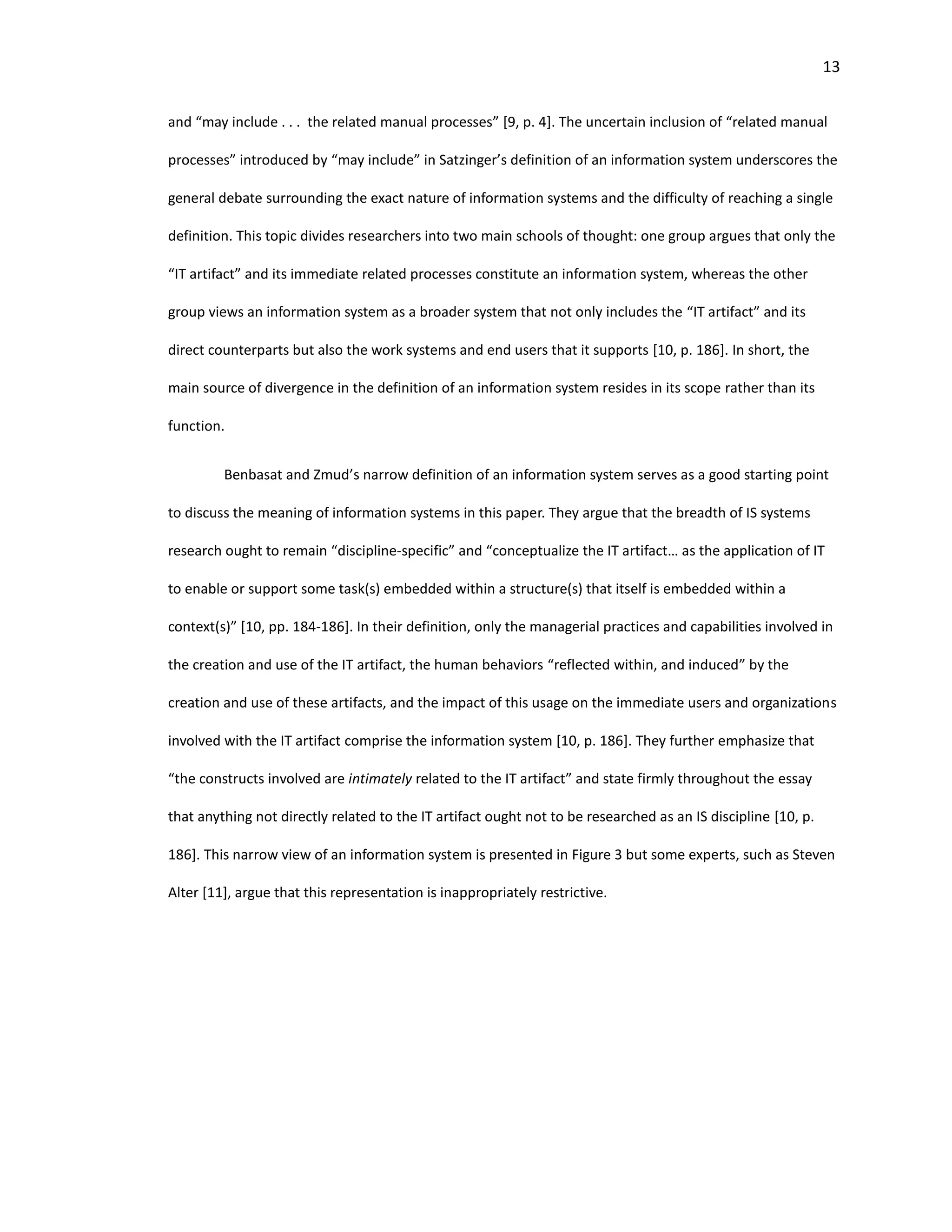 13
and “may include . . . the related manual processes” [9, p. 4]. The uncertain inclusion of “related manual
processes” introduced by “may include” in Satzinger’s definition of an information system underscores the
general debate surrounding the exact nature of information systems and the difficulty of reaching a single
definition. This topic divides researchers into two main schools of thought: one group argues that only the
“IT artifact” and its immediate related processes constitute an information system, whereas the other
group views an information system as a broader system that not only includes the “IT artifact” and its
direct counterparts but also the work systems and end users that it supports [10, p. 186]. In short, the
main source of divergence in the definition of an information system resides in its scope rather than its
function.
Benbasat and Zmud’s narrow definition of an information system serves as a good starting point
to discuss the meaning of information systems in this paper. They argue that the breadth of IS systems
research ought to remain “discipline-specific” and “conceptualize the IT artifact… as the application of IT
to enable or support some task(s) embedded within a structure(s) that itself is embedded within a
context(s)” [10, pp. 184-186]. In their definition, only the managerial practices and capabilities involved in
the creation and use of the IT artifact, the human behaviors “reflected within, and induced” by the
creation and use of these artifacts, and the impact of this usage on the immediate users and organizations
involved with the IT artifact comprise the information system [10, p. 186]. They further emphasize that
“the constructs involved are intimately related to the IT artifact” and state firmly throughout the essay
that anything not directly related to the IT artifact ought not to be researched as an IS discipline [10, p.
186]. This narrow view of an information system is presented in Figure 3 but some experts, such as Steven
Alter [11], argue that this representation is inappropriately restrictive.
 