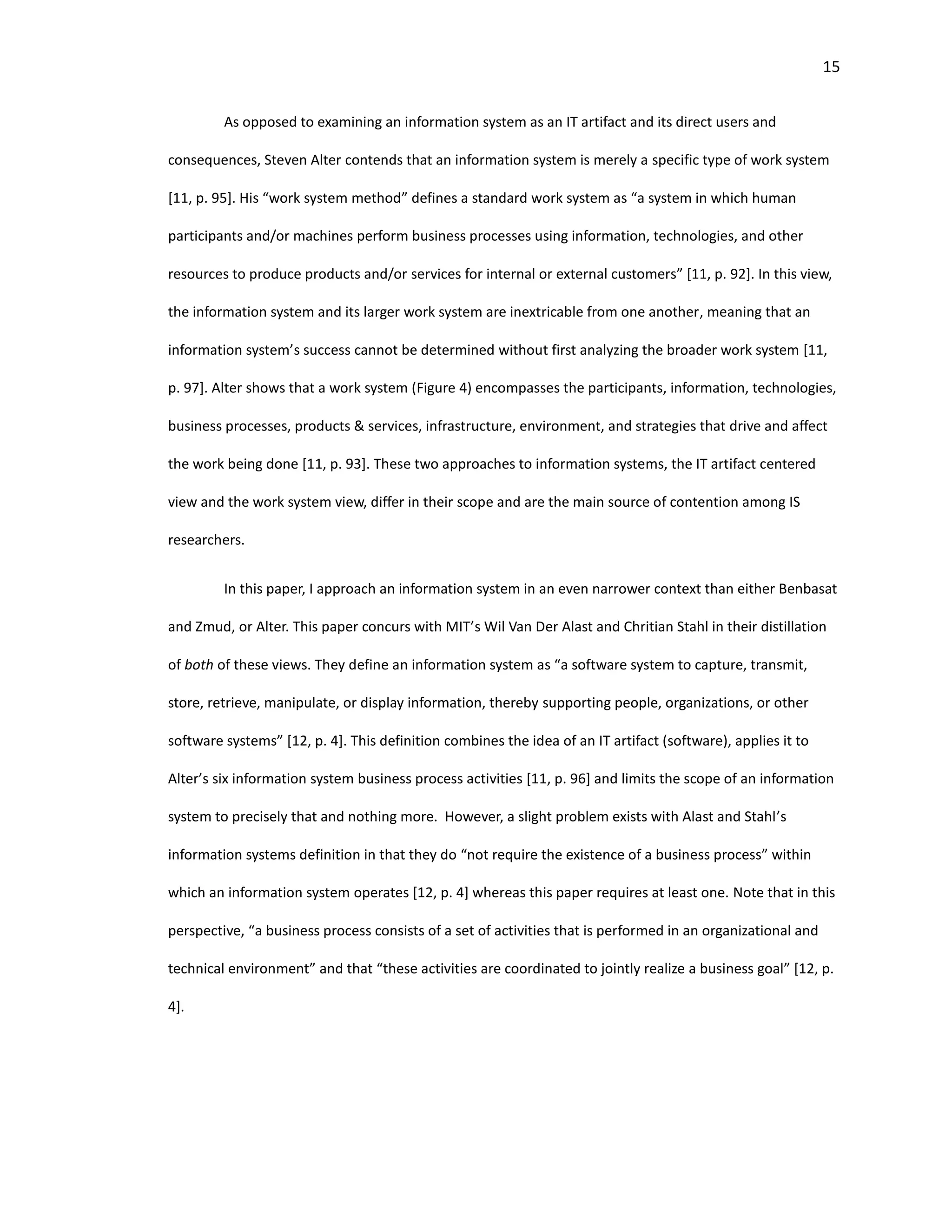 15
As opposed to examining an information system as an IT artifact and its direct users and
consequences, Steven Alter contends that an information system is merely a specific type of work system
[11, p. 95]. His “work system method” defines a standard work system as “a system in which human
participants and/or machines perform business processes using information, technologies, and other
resources to produce products and/or services for internal or external customers” [11, p. 92]. In this view,
the information system and its larger work system are inextricable from one another, meaning that an
information system’s success cannot be determined without first analyzing the broader work system [11,
p. 97]. Alter shows that a work system (Figure 4) encompasses the participants, information, technologies,
business processes, products & services, infrastructure, environment, and strategies that drive and affect
the work being done [11, p. 93]. These two approaches to information systems, the IT artifact centered
view and the work system view, differ in their scope and are the main source of contention among IS
researchers.
In this paper, I approach an information system in an even narrower context than either Benbasat
and Zmud, or Alter. This paper concurs with MIT’s Wil Van Der Alast and Chritian Stahl in their distillation
of both of these views. They define an information system as “a software system to capture, transmit,
store, retrieve, manipulate, or display information, thereby supporting people, organizations, or other
software systems” [12, p. 4]. This definition combines the idea of an IT artifact (software), applies it to
Alter’s six information system business process activities [11, p. 96] and limits the scope of an information
system to precisely that and nothing more. However, a slight problem exists with Alast and Stahl’s
information systems definition in that they do “not require the existence of a business process” within
which an information system operates [12, p. 4] whereas this paper requires at least one. Note that in this
perspective, “a business process consists of a set of activities that is performed in an organizational and
technical environment” and that “these activities are coordinated to jointly realize a business goal” [12, p.
4].
 