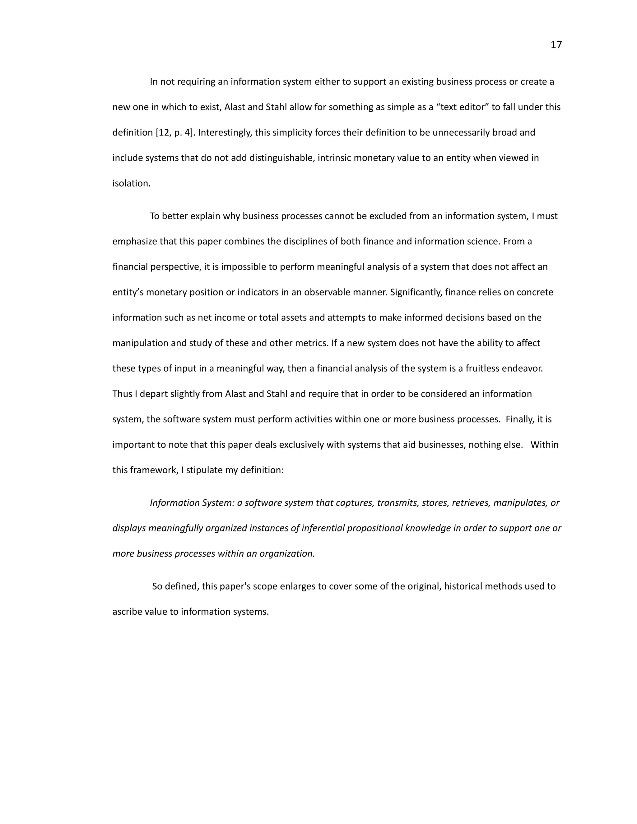 17
In not requiring an information system either to support an existing business process or create a
new one in which to exist, Alast and Stahl allow for something as simple as a “text editor” to fall under this
definition [12, p. 4]. Interestingly, this simplicity forces their definition to be unnecessarily broad and
include systems that do not add distinguishable, intrinsic monetary value to an entity when viewed in
isolation.
To better explain why business processes cannot be excluded from an information system, I must
emphasize that this paper combines the disciplines of both finance and information science. From a
financial perspective, it is impossible to perform meaningful analysis of a system that does not affect an
entity’s monetary position or indicators in an observable manner. Significantly, finance relies on concrete
information such as net income or total assets and attempts to make informed decisions based on the
manipulation and study of these and other metrics. If a new system does not have the ability to affect
these types of input in a meaningful way, then a financial analysis of the system is a fruitless endeavor.
Thus I depart slightly from Alast and Stahl and require that in order to be considered an information
system, the software system must perform activities within one or more business processes. Finally, it is
important to note that this paper deals exclusively with systems that aid businesses, nothing else. Within
this framework, I stipulate my definition:
Information System: a software system that captures, transmits, stores, retrieves, manipulates, or
displays meaningfully organized instances of inferential propositional knowledge in order to support one or
more business processes within an organization.
So defined, this paper's scope enlarges to cover some of the original, historical methods used to
ascribe value to information systems.
 