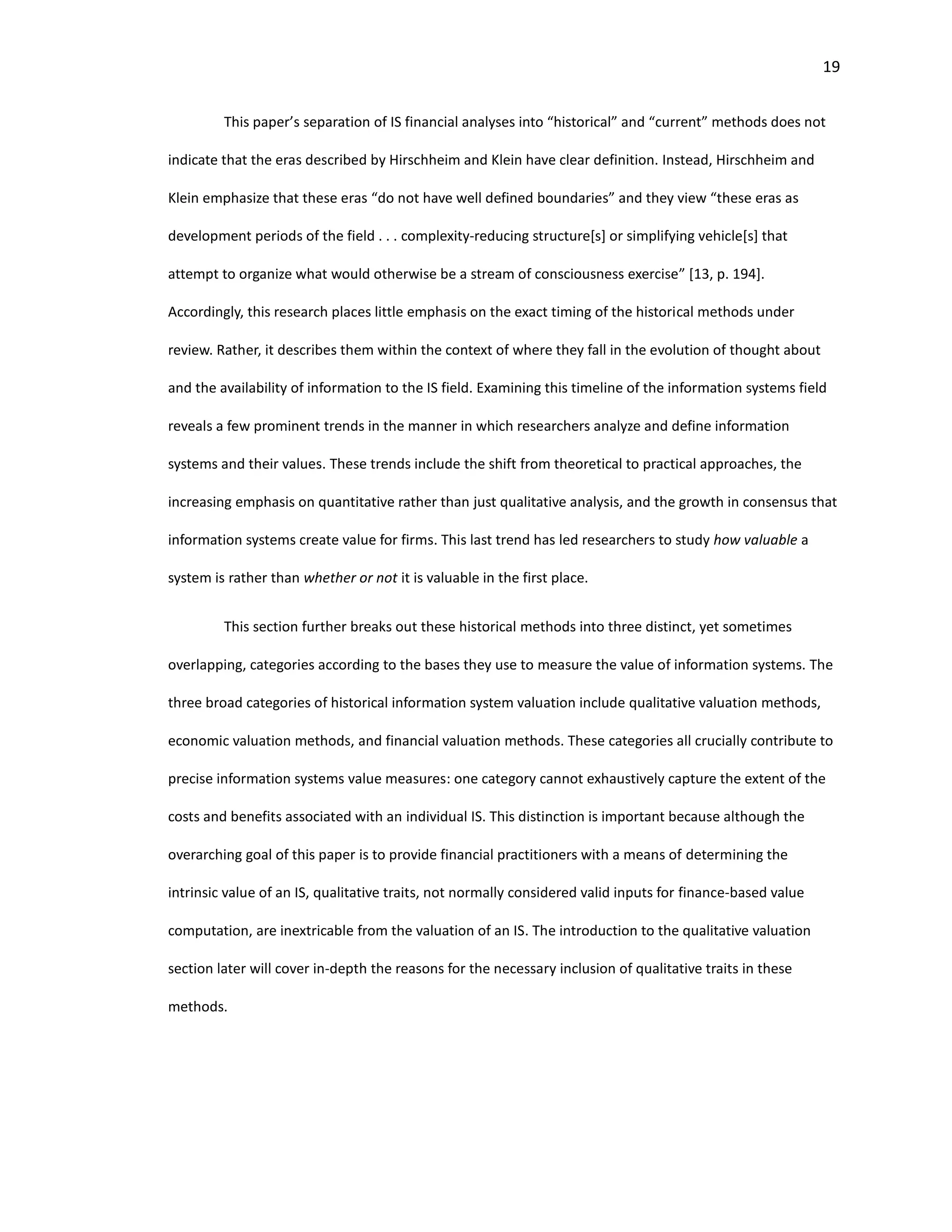 19
This paper’s separation of IS financial analyses into “historical” and “current” methods does not
indicate that the eras described by Hirschheim and Klein have clear definition. Instead, Hirschheim and
Klein emphasize that these eras “do not have well defined boundaries” and they view “these eras as
development periods of the field . . . complexity-reducing structure[s] or simplifying vehicle[s] that
attempt to organize what would otherwise be a stream of consciousness exercise” [13, p. 194].
Accordingly, this research places little emphasis on the exact timing of the historical methods under
review. Rather, it describes them within the context of where they fall in the evolution of thought about
and the availability of information to the IS field. Examining this timeline of the information systems field
reveals a few prominent trends in the manner in which researchers analyze and define information
systems and their values. These trends include the shift from theoretical to practical approaches, the
increasing emphasis on quantitative rather than just qualitative analysis, and the growth in consensus that
information systems create value for firms. This last trend has led researchers to study how valuable a
system is rather than whether or not it is valuable in the first place.
This section further breaks out these historical methods into three distinct, yet sometimes
overlapping, categories according to the bases they use to measure the value of information systems. The
three broad categories of historical information system valuation include qualitative valuation methods,
economic valuation methods, and financial valuation methods. These categories all crucially contribute to
precise information systems value measures: one category cannot exhaustively capture the extent of the
costs and benefits associated with an individual IS. This distinction is important because although the
overarching goal of this paper is to provide financial practitioners with a means of determining the
intrinsic value of an IS, qualitative traits, not normally considered valid inputs for finance-based value
computation, are inextricable from the valuation of an IS. The introduction to the qualitative valuation
section later will cover in-depth the reasons for the necessary inclusion of qualitative traits in these
methods.
 