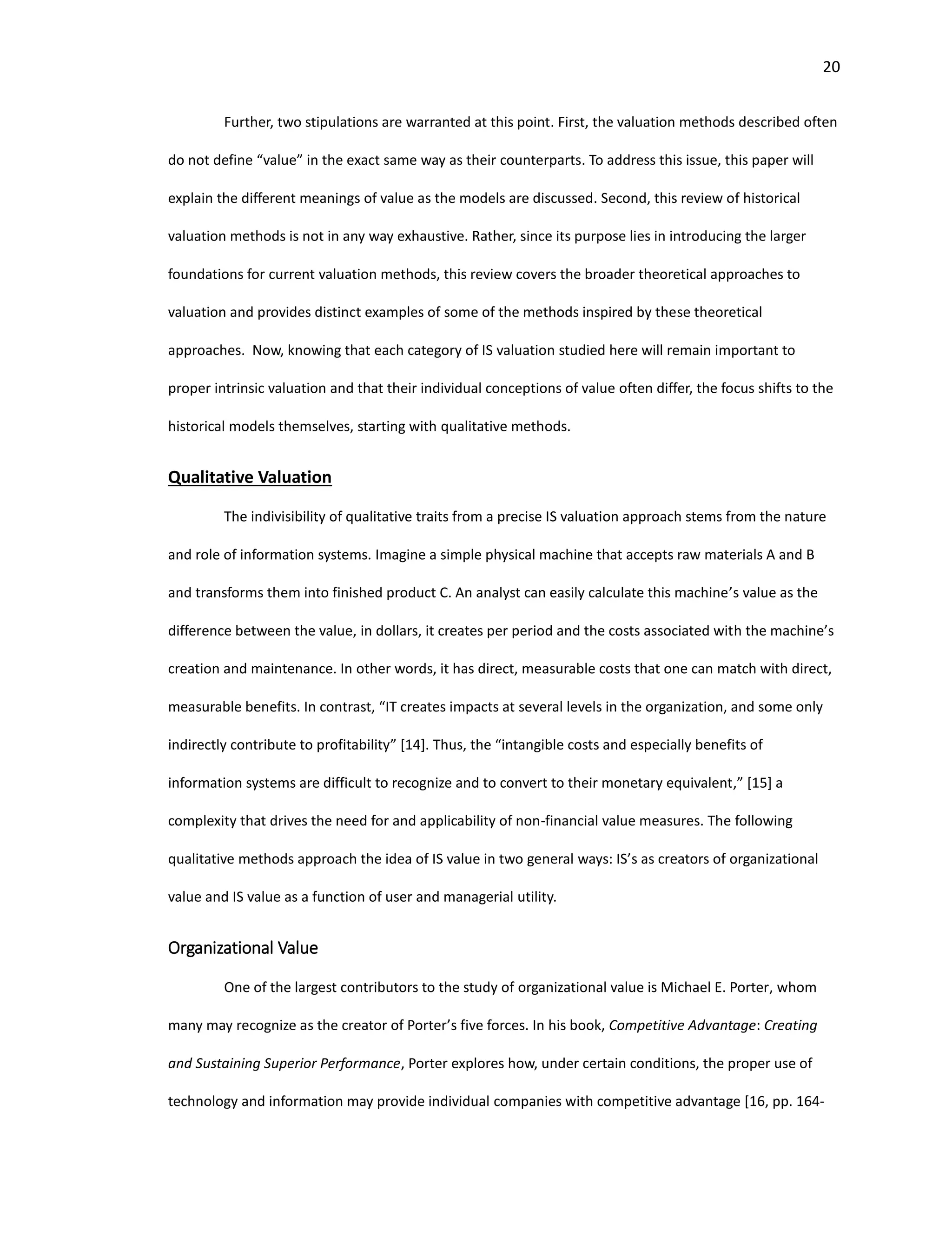 20
Further, two stipulations are warranted at this point. First, the valuation methods described often
do not define “value” in the exact same way as their counterparts. To address this issue, this paper will
explain the different meanings of value as the models are discussed. Second, this review of historical
valuation methods is not in any way exhaustive. Rather, since its purpose lies in introducing the larger
foundations for current valuation methods, this review covers the broader theoretical approaches to
valuation and provides distinct examples of some of the methods inspired by these theoretical
approaches. Now, knowing that each category of IS valuation studied here will remain important to
proper intrinsic valuation and that their individual conceptions of value often differ, the focus shifts to the
historical models themselves, starting with qualitative methods.
Qualitative Valuation
The indivisibility of qualitative traits from a precise IS valuation approach stems from the nature
and role of information systems. Imagine a simple physical machine that accepts raw materials A and B
and transforms them into finished product C. An analyst can easily calculate this machine’s value as the
difference between the value, in dollars, it creates per period and the costs associated with the machine’s
creation and maintenance. In other words, it has direct, measurable costs that one can match with direct,
measurable benefits. In contrast, “IT creates impacts at several levels in the organization, and some only
indirectly contribute to profitability” [14]. Thus, the “intangible costs and especially benefits of
information systems are difficult to recognize and to convert to their monetary equivalent,” [15] a
complexity that drives the need for and applicability of non-financial value measures. The following
qualitative methods approach the idea of IS value in two general ways: IS’s as creators of organizational
value and IS value as a function of user and managerial utility.
Organizational Value
One of the largest contributors to the study of organizational value is Michael E. Porter, whom
many may recognize as the creator of Porter’s five forces. In his book, Competitive Advantage: Creating
and Sustaining Superior Performance, Porter explores how, under certain conditions, the proper use of
technology and information may provide individual companies with competitive advantage [16, pp. 164-
 