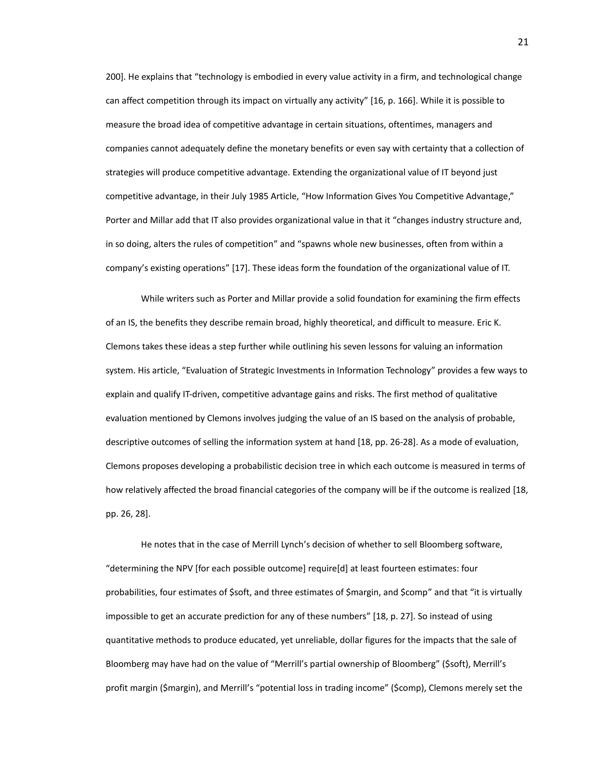 21
200]. He explains that “technology is embodied in every value activity in a firm, and technological change
can affect competition through its impact on virtually any activity” [16, p. 166]. While it is possible to
measure the broad idea of competitive advantage in certain situations, oftentimes, managers and
companies cannot adequately define the monetary benefits or even say with certainty that a collection of
strategies will produce competitive advantage. Extending the organizational value of IT beyond just
competitive advantage, in their July 1985 Article, “How Information Gives You Competitive Advantage,”
Porter and Millar add that IT also provides organizational value in that it “changes industry structure and,
in so doing, alters the rules of competition” and “spawns whole new businesses, often from within a
company’s existing operations” [17]. These ideas form the foundation of the organizational value of IT.
While writers such as Porter and Millar provide a solid foundation for examining the firm effects
of an IS, the benefits they describe remain broad, highly theoretical, and difficult to measure. Eric K.
Clemons takes these ideas a step further while outlining his seven lessons for valuing an information
system. His article, “Evaluation of Strategic Investments in Information Technology” provides a few ways to
explain and qualify IT-driven, competitive advantage gains and risks. The first method of qualitative
evaluation mentioned by Clemons involves judging the value of an IS based on the analysis of probable,
descriptive outcomes of selling the information system at hand [18, pp. 26-28]. As a mode of evaluation,
Clemons proposes developing a probabilistic decision tree in which each outcome is measured in terms of
how relatively affected the broad financial categories of the company will be if the outcome is realized [18,
pp. 26, 28].
He notes that in the case of Merrill Lynch’s decision of whether to sell Bloomberg software,
“determining the NPV [for each possible outcome] require[d] at least fourteen estimates: four
probabilities, four estimates of $soft, and three estimates of $margin, and $comp” and that “it is virtually
impossible to get an accurate prediction for any of these numbers” [18, p. 27]. So instead of using
quantitative methods to produce educated, yet unreliable, dollar figures for the impacts that the sale of
Bloomberg may have had on the value of “Merrill’s partial ownership of Bloomberg” ($soft), Merrill’s
profit margin ($margin), and Merrill’s “potential loss in trading income” ($comp), Clemons merely set the
 
