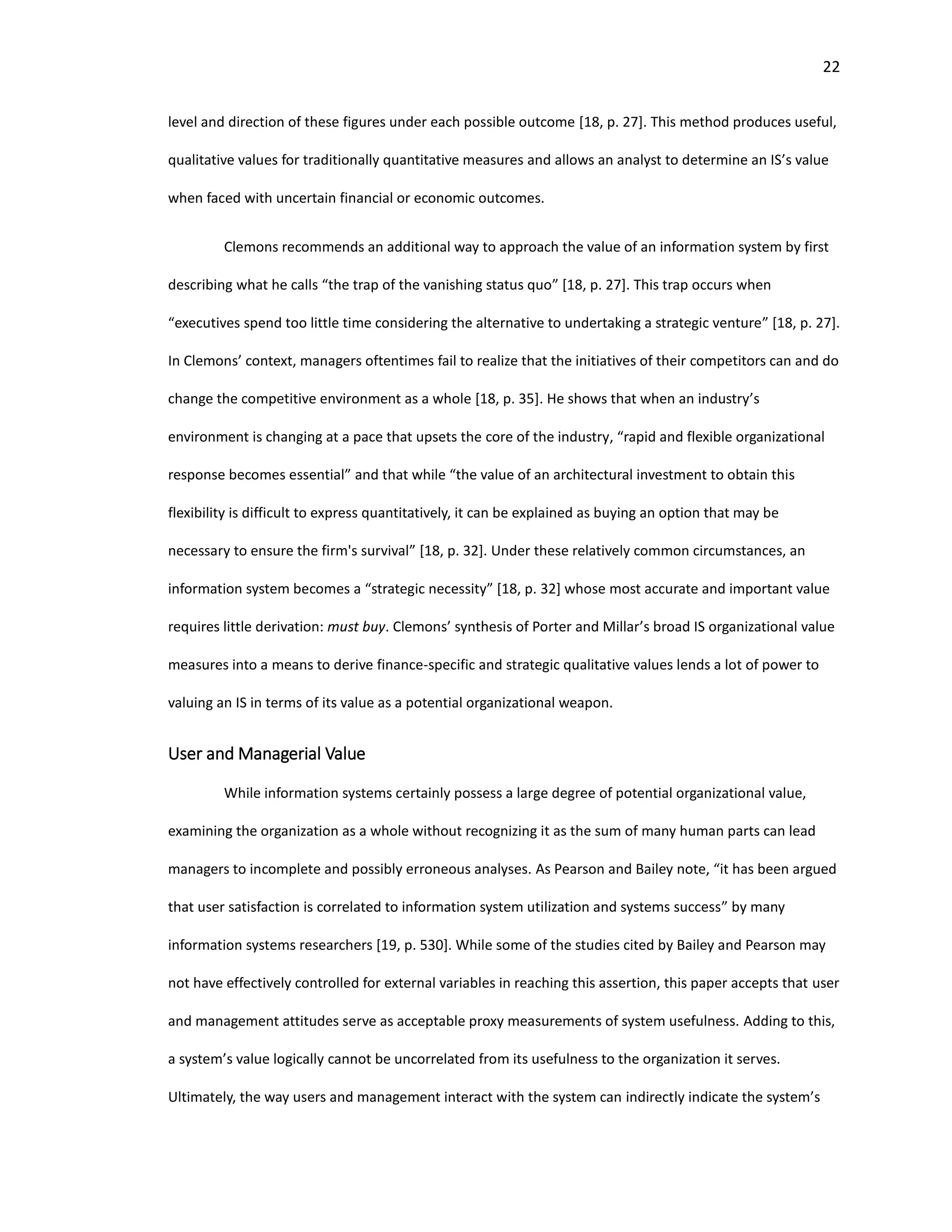 22
level and direction of these figures under each possible outcome [18, p. 27]. This method produces useful,
qualitative values for traditionally quantitative measures and allows an analyst to determine an IS’s value
when faced with uncertain financial or economic outcomes.
Clemons recommends an additional way to approach the value of an information system by first
describing what he calls “the trap of the vanishing status quo” [18, p. 27]. This trap occurs when
“executives spend too little time considering the alternative to undertaking a strategic venture” [18, p. 27].
In Clemons’ context, managers oftentimes fail to realize that the initiatives of their competitors can and do
change the competitive environment as a whole [18, p. 35]. He shows that when an industry’s
environment is changing at a pace that upsets the core of the industry, “rapid and flexible organizational
response becomes essential” and that while “the value of an architectural investment to obtain this
flexibility is difficult to express quantitatively, it can be explained as buying an option that may be
necessary to ensure the firm's survival” [18, p. 32]. Under these relatively common circumstances, an
information system becomes a “strategic necessity” [18, p. 32] whose most accurate and important value
requires little derivation: must buy. Clemons’ synthesis of Porter and Millar’s broad IS organizational value
measures into a means to derive finance-specific and strategic qualitative values lends a lot of power to
valuing an IS in terms of its value as a potential organizational weapon.
User and Managerial Value
While information systems certainly possess a large degree of potential organizational value,
examining the organization as a whole without recognizing it as the sum of many human parts can lead
managers to incomplete and possibly erroneous analyses. As Pearson and Bailey note, “it has been argued
that user satisfaction is correlated to information system utilization and systems success” by many
information systems researchers [19, p. 530]. While some of the studies cited by Bailey and Pearson may
not have effectively controlled for external variables in reaching this assertion, this paper accepts that user
and management attitudes serve as acceptable proxy measurements of system usefulness. Adding to this,
a system’s value logically cannot be uncorrelated from its usefulness to the organization it serves.
Ultimately, the way users and management interact with the system can indirectly indicate the system’s
 
