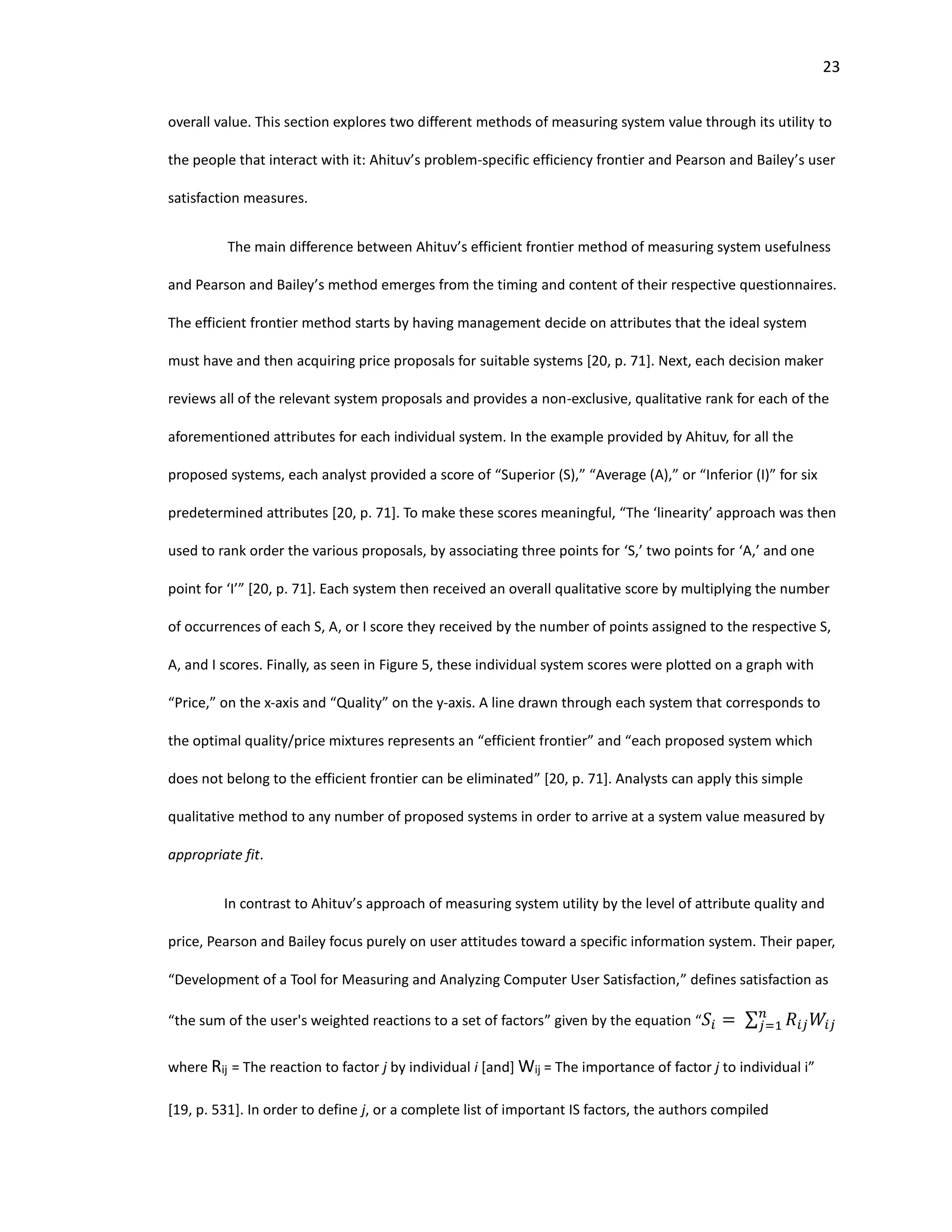 23
overall value. This section explores two different methods of measuring system value through its utility to
the people that interact with it: Ahituv’s problem-specific efficiency frontier and Pearson and Bailey’s user
satisfaction measures.
The main difference between Ahituv’s efficient frontier method of measuring system usefulness
and Pearson and Bailey’s method emerges from the timing and content of their respective questionnaires.
The efficient frontier method starts by having management decide on attributes that the ideal system
must have and then acquiring price proposals for suitable systems [20, p. 71]. Next, each decision maker
reviews all of the relevant system proposals and provides a non-exclusive, qualitative rank for each of the
aforementioned attributes for each individual system. In the example provided by Ahituv, for all the
proposed systems, each analyst provided a score of “Superior (S),” “Average (A),” or “Inferior (I)” for six
predetermined attributes [20, p. 71]. To make these scores meaningful, “The ‘linearity’ approach was then
used to rank order the various proposals, by associating three points for ‘S,’ two points for ‘A,’ and one
point for ‘I’” [20, p. 71]. Each system then received an overall qualitative score by multiplying the number
of occurrences of each S, A, or I score they received by the number of points assigned to the respective S,
A, and I scores. Finally, as seen in Figure 5, these individual system scores were plotted on a graph with
“Price,” on the x-axis and “Quality” on the y-axis. A line drawn through each system that corresponds to
the optimal quality/price mixtures represents an “efficient frontier” and “each proposed system which
does not belong to the efficient frontier can be eliminated” [20, p. 71]. Analysts can apply this simple
qualitative method to any number of proposed systems in order to arrive at a system value measured by
appropriate fit.
In contrast to Ahituv’s approach of measuring system utility by the level of attribute quality and
price, Pearson and Bailey focus purely on user attitudes toward a specific information system. Their paper,
“Development of a Tool for Measuring and Analyzing Computer User Satisfaction,” defines satisfaction as
“the sum of the user's weighted reactions to a set of factors” given by the equation “ 𝑆𝑖 = ∑ 𝑅𝑖𝑗 𝑊𝑖𝑗
𝑛
𝑗=1
where Rij = The reaction to factor j by individual i [and] Wij = The importance of factor j to individual i”
[19, p. 531]. In order to define j, or a complete list of important IS factors, the authors compiled
 