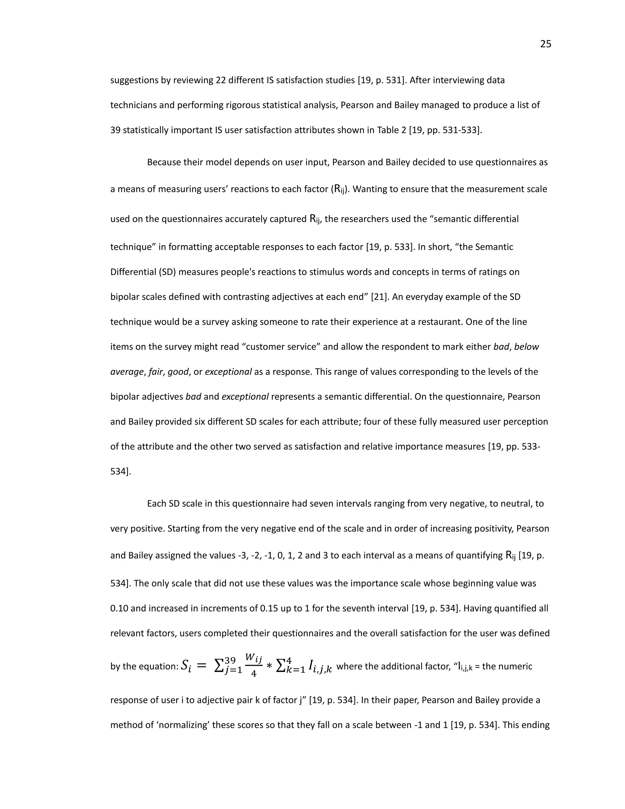 25
suggestions by reviewing 22 different IS satisfaction studies [19, p. 531]. After interviewing data
technicians and performing rigorous statistical analysis, Pearson and Bailey managed to produce a list of
39 statistically important IS user satisfaction attributes shown in Table 2 [19, pp. 531-533].
Because their model depends on user input, Pearson and Bailey decided to use questionnaires as
a means of measuring users’ reactions to each factor (Rij). Wanting to ensure that the measurement scale
used on the questionnaires accurately captured Rij, the researchers used the “semantic differential
technique” in formatting acceptable responses to each factor [19, p. 533]. In short, “the Semantic
Differential (SD) measures people's reactions to stimulus words and concepts in terms of ratings on
bipolar scales defined with contrasting adjectives at each end” [21]. An everyday example of the SD
technique would be a survey asking someone to rate their experience at a restaurant. One of the line
items on the survey might read “customer service” and allow the respondent to mark either bad, below
average, fair, good, or exceptional as a response. This range of values corresponding to the levels of the
bipolar adjectives bad and exceptional represents a semantic differential. On the questionnaire, Pearson
and Bailey provided six different SD scales for each attribute; four of these fully measured user perception
of the attribute and the other two served as satisfaction and relative importance measures [19, pp. 533-
534].
Each SD scale in this questionnaire had seven intervals ranging from very negative, to neutral, to
very positive. Starting from the very negative end of the scale and in order of increasing positivity, Pearson
and Bailey assigned the values -3, -2, -1, 0, 1, 2 and 3 to each interval as a means of quantifying Rij [19, p.
534]. The only scale that did not use these values was the importance scale whose beginning value was
0.10 and increased in increments of 0.15 up to 1 for the seventh interval [19, p. 534]. Having quantified all
relevant factors, users completed their questionnaires and the overall satisfaction for the user was defined
by the equation: 𝑆𝑖 = ∑
𝑊𝑖𝑗
4
∗ ∑ 𝐼𝑖,𝑗,𝑘
4
𝑘=1
39
𝑗=1 where the additional factor, “Ii,j,k = the numeric
response of user i to adjective pair k of factor j” [19, p. 534]. In their paper, Pearson and Bailey provide a
method of ‘normalizing’ these scores so that they fall on a scale between -1 and 1 [19, p. 534]. This ending
 