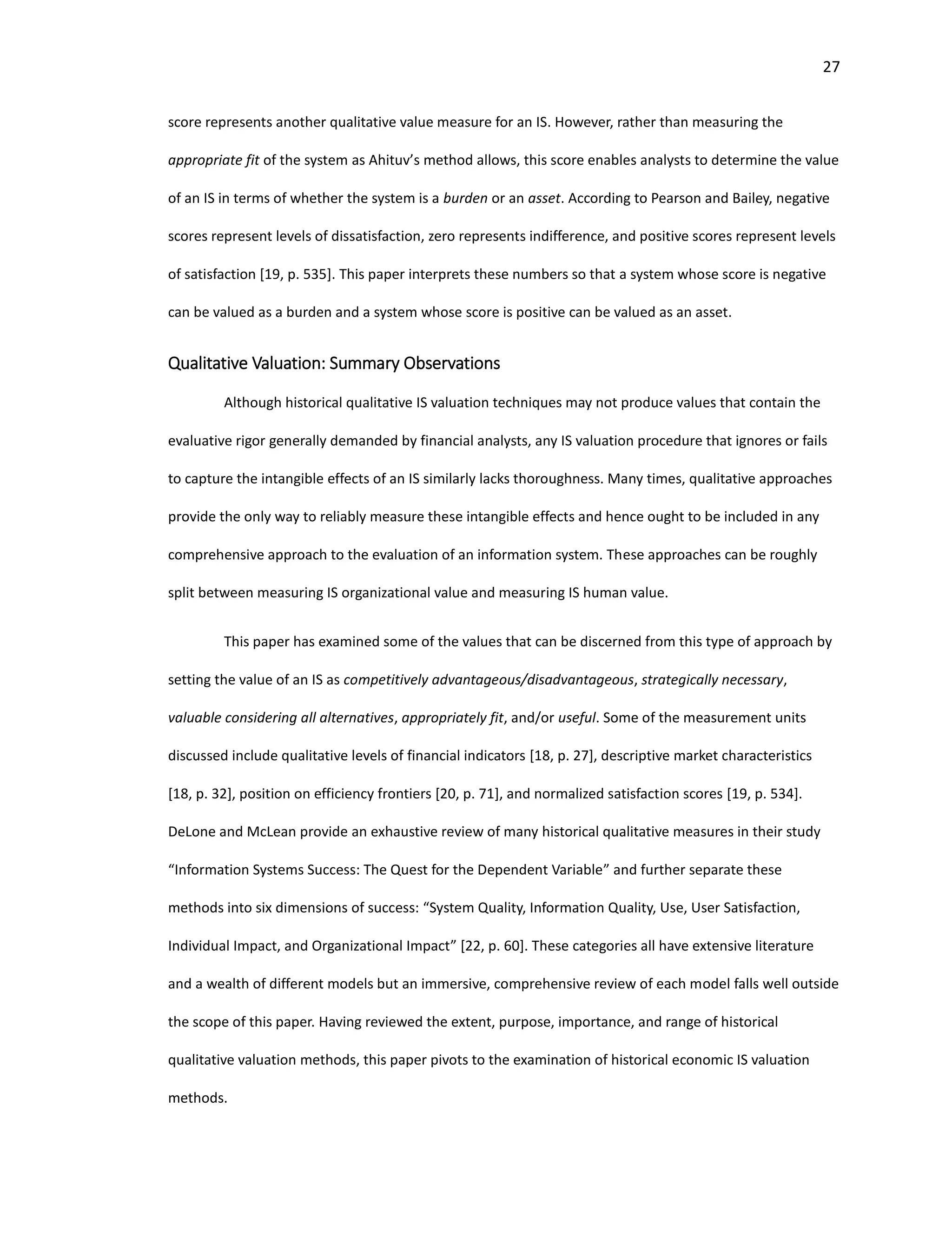 27
score represents another qualitative value measure for an IS. However, rather than measuring the
appropriate fit of the system as Ahituv’s method allows, this score enables analysts to determine the value
of an IS in terms of whether the system is a burden or an asset. According to Pearson and Bailey, negative
scores represent levels of dissatisfaction, zero represents indifference, and positive scores represent levels
of satisfaction [19, p. 535]. This paper interprets these numbers so that a system whose score is negative
can be valued as a burden and a system whose score is positive can be valued as an asset.
Qualitative Valuation: Summary Observations
Although historical qualitative IS valuation techniques may not produce values that contain the
evaluative rigor generally demanded by financial analysts, any IS valuation procedure that ignores or fails
to capture the intangible effects of an IS similarly lacks thoroughness. Many times, qualitative approaches
provide the only way to reliably measure these intangible effects and hence ought to be included in any
comprehensive approach to the evaluation of an information system. These approaches can be roughly
split between measuring IS organizational value and measuring IS human value.
This paper has examined some of the values that can be discerned from this type of approach by
setting the value of an IS as competitively advantageous/disadvantageous, strategically necessary,
valuable considering all alternatives, appropriately fit, and/or useful. Some of the measurement units
discussed include qualitative levels of financial indicators [18, p. 27], descriptive market characteristics
[18, p. 32], position on efficiency frontiers [20, p. 71], and normalized satisfaction scores [19, p. 534].
DeLone and McLean provide an exhaustive review of many historical qualitative measures in their study
“Information Systems Success: The Quest for the Dependent Variable” and further separate these
methods into six dimensions of success: “System Quality, Information Quality, Use, User Satisfaction,
Individual Impact, and Organizational Impact” [22, p. 60]. These categories all have extensive literature
and a wealth of different models but an immersive, comprehensive review of each model falls well outside
the scope of this paper. Having reviewed the extent, purpose, importance, and range of historical
qualitative valuation methods, this paper pivots to the examination of historical economic IS valuation
methods.
 
