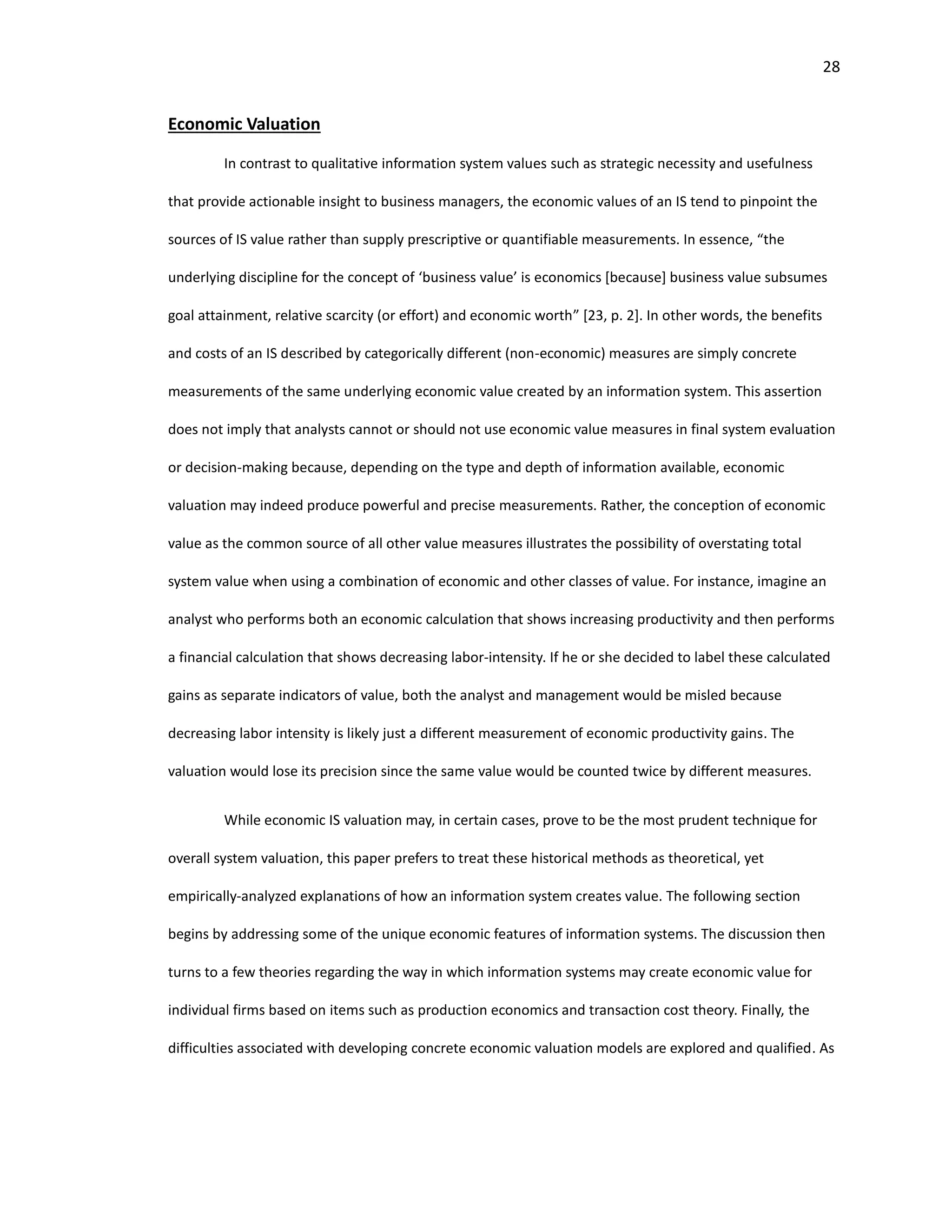 28
Economic Valuation
In contrast to qualitative information system values such as strategic necessity and usefulness
that provide actionable insight to business managers, the economic values of an IS tend to pinpoint the
sources of IS value rather than supply prescriptive or quantifiable measurements. In essence, “the
underlying discipline for the concept of ‘business value’ is economics [because] business value subsumes
goal attainment, relative scarcity (or effort) and economic worth” [23, p. 2]. In other words, the benefits
and costs of an IS described by categorically different (non-economic) measures are simply concrete
measurements of the same underlying economic value created by an information system. This assertion
does not imply that analysts cannot or should not use economic value measures in final system evaluation
or decision-making because, depending on the type and depth of information available, economic
valuation may indeed produce powerful and precise measurements. Rather, the conception of economic
value as the common source of all other value measures illustrates the possibility of overstating total
system value when using a combination of economic and other classes of value. For instance, imagine an
analyst who performs both an economic calculation that shows increasing productivity and then performs
a financial calculation that shows decreasing labor-intensity. If he or she decided to label these calculated
gains as separate indicators of value, both the analyst and management would be misled because
decreasing labor intensity is likely just a different measurement of economic productivity gains. The
valuation would lose its precision since the same value would be counted twice by different measures.
While economic IS valuation may, in certain cases, prove to be the most prudent technique for
overall system valuation, this paper prefers to treat these historical methods as theoretical, yet
empirically-analyzed explanations of how an information system creates value. The following section
begins by addressing some of the unique economic features of information systems. The discussion then
turns to a few theories regarding the way in which information systems may create economic value for
individual firms based on items such as production economics and transaction cost theory. Finally, the
difficulties associated with developing concrete economic valuation models are explored and qualified. As
 