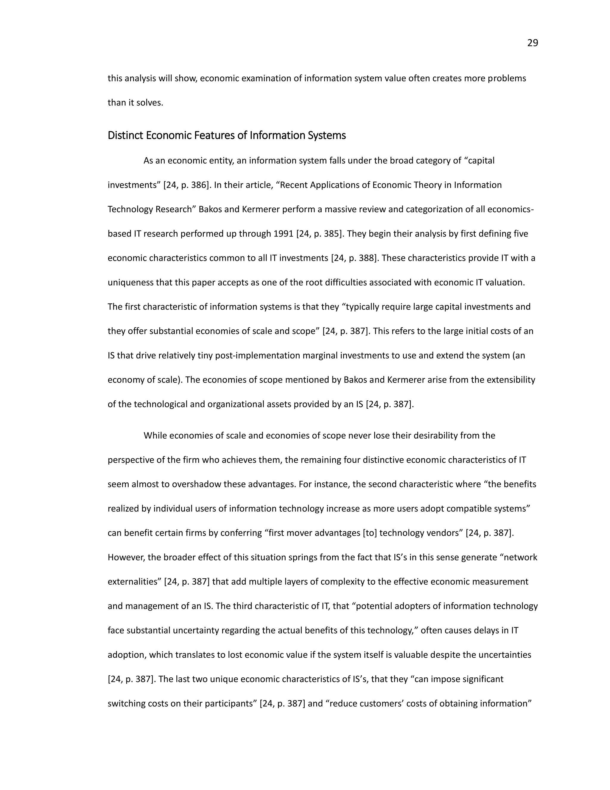 29
this analysis will show, economic examination of information system value often creates more problems
than it solves.
Distinct Economic Features of Information Systems
As an economic entity, an information system falls under the broad category of “capital
investments” [24, p. 386]. In their article, “Recent Applications of Economic Theory in Information
Technology Research” Bakos and Kermerer perform a massive review and categorization of all economics-
based IT research performed up through 1991 [24, p. 385]. They begin their analysis by first defining five
economic characteristics common to all IT investments [24, p. 388]. These characteristics provide IT with a
uniqueness that this paper accepts as one of the root difficulties associated with economic IT valuation.
The first characteristic of information systems is that they “typically require large capital investments and
they offer substantial economies of scale and scope” [24, p. 387]. This refers to the large initial costs of an
IS that drive relatively tiny post-implementation marginal investments to use and extend the system (an
economy of scale). The economies of scope mentioned by Bakos and Kermerer arise from the extensibility
of the technological and organizational assets provided by an IS [24, p. 387].
While economies of scale and economies of scope never lose their desirability from the
perspective of the firm who achieves them, the remaining four distinctive economic characteristics of IT
seem almost to overshadow these advantages. For instance, the second characteristic where “the benefits
realized by individual users of information technology increase as more users adopt compatible systems”
can benefit certain firms by conferring “first mover advantages [to] technology vendors” [24, p. 387].
However, the broader effect of this situation springs from the fact that IS’s in this sense generate “network
externalities” [24, p. 387] that add multiple layers of complexity to the effective economic measurement
and management of an IS. The third characteristic of IT, that “potential adopters of information technology
face substantial uncertainty regarding the actual benefits of this technology,” often causes delays in IT
adoption, which translates to lost economic value if the system itself is valuable despite the uncertainties
[24, p. 387]. The last two unique economic characteristics of IS’s, that they “can impose significant
switching costs on their participants” [24, p. 387] and “reduce customers’ costs of obtaining information”
 