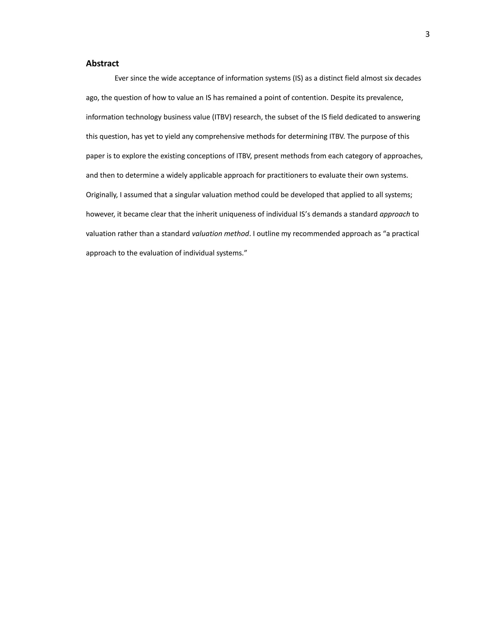 3
Abstract
Ever since the wide acceptance of information systems (IS) as a distinct field almost six decades
ago, the question of how to value an IS has remained a point of contention. Despite its prevalence,
information technology business value (ITBV) research, the subset of the IS field dedicated to answering
this question, has yet to yield any comprehensive methods for determining ITBV. The purpose of this
paper is to explore the existing conceptions of ITBV, present methods from each category of approaches,
and then to determine a widely applicable approach for practitioners to evaluate their own systems.
Originally, I assumed that a singular valuation method could be developed that applied to all systems;
however, it became clear that the inherit uniqueness of individual IS’s demands a standard approach to
valuation rather than a standard valuation method. I outline my recommended approach as “a practical
approach to the evaluation of individual systems.”
 