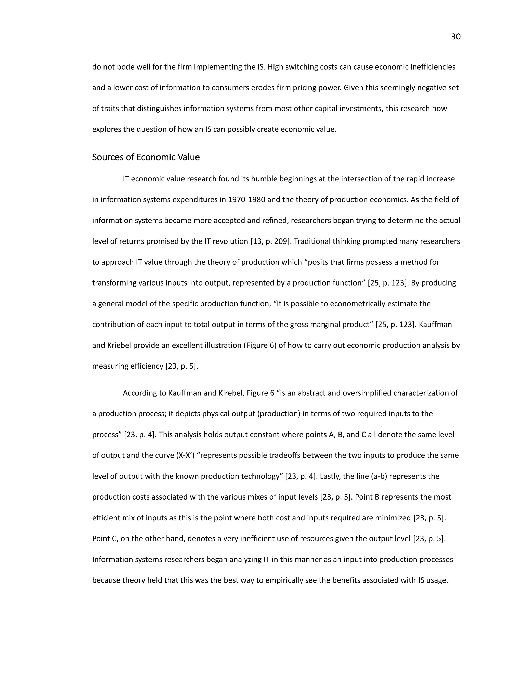 30
do not bode well for the firm implementing the IS. High switching costs can cause economic inefficiencies
and a lower cost of information to consumers erodes firm pricing power. Given this seemingly negative set
of traits that distinguishes information systems from most other capital investments, this research now
explores the question of how an IS can possibly create economic value.
Sources of Economic Value
IT economic value research found its humble beginnings at the intersection of the rapid increase
in information systems expenditures in 1970-1980 and the theory of production economics. As the field of
information systems became more accepted and refined, researchers began trying to determine the actual
level of returns promised by the IT revolution [13, p. 209]. Traditional thinking prompted many researchers
to approach IT value through the theory of production which “posits that firms possess a method for
transforming various inputs into output, represented by a production function” [25, p. 123]. By producing
a general model of the specific production function, “it is possible to econometrically estimate the
contribution of each input to total output in terms of the gross marginal product” [25, p. 123]. Kauffman
and Kriebel provide an excellent illustration (Figure 6) of how to carry out economic production analysis by
measuring efficiency [23, p. 5].
According to Kauffman and Kirebel, Figure 6 “is an abstract and oversimplified characterization of
a production process; it depicts physical output (production) in terms of two required inputs to the
process” [23, p. 4]. This analysis holds output constant where points A, B, and C all denote the same level
of output and the curve (X-X’) “represents possible tradeoffs between the two inputs to produce the same
level of output with the known production technology” [23, p. 4]. Lastly, the line (a-b) represents the
production costs associated with the various mixes of input levels [23, p. 5]. Point B represents the most
efficient mix of inputs as this is the point where both cost and inputs required are minimized [23, p. 5].
Point C, on the other hand, denotes a very inefficient use of resources given the output level [23, p. 5].
Information systems researchers began analyzing IT in this manner as an input into production processes
because theory held that this was the best way to empirically see the benefits associated with IS usage.
 