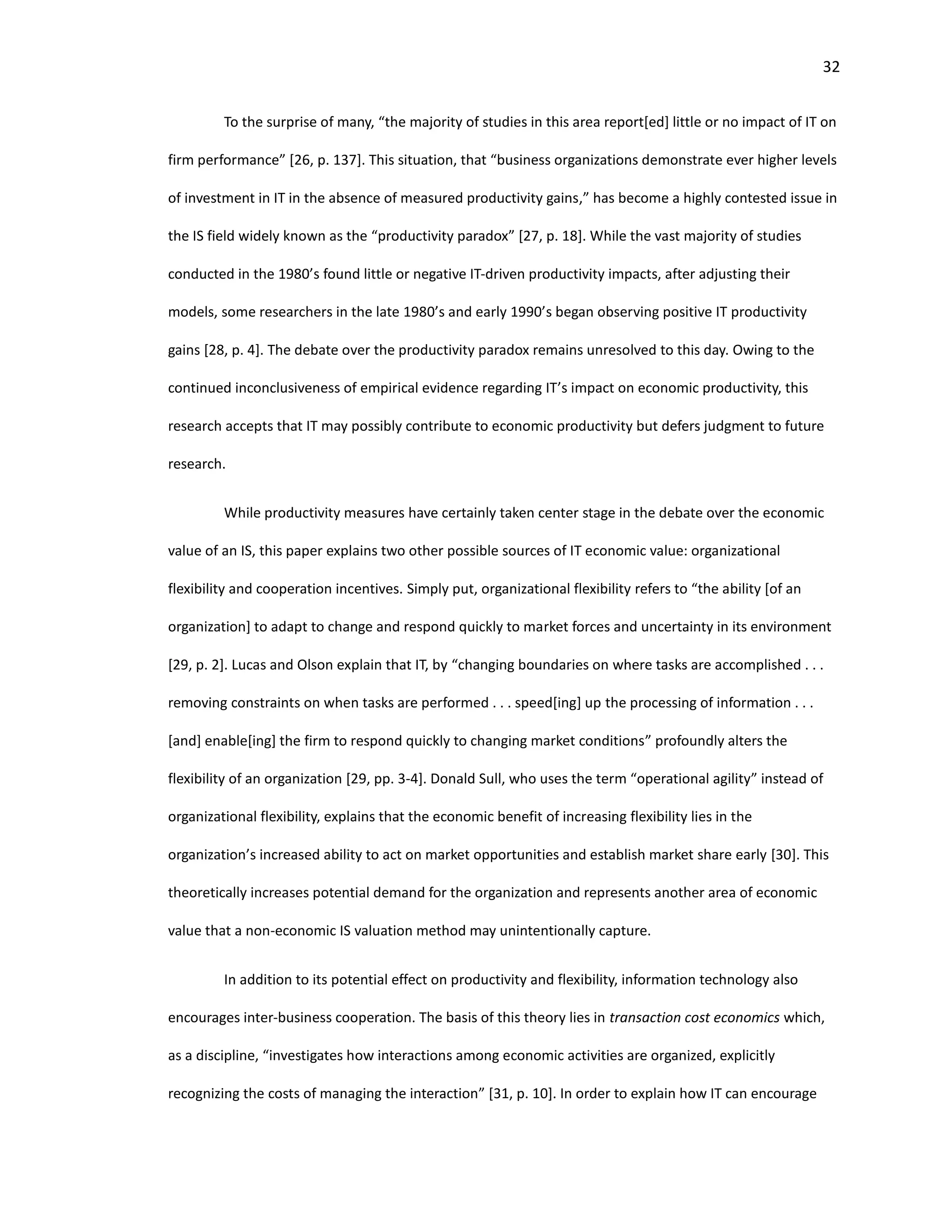 32
To the surprise of many, “the majority of studies in this area report[ed] little or no impact of IT on
firm performance” [26, p. 137]. This situation, that “business organizations demonstrate ever higher levels
of investment in IT in the absence of measured productivity gains,” has become a highly contested issue in
the IS field widely known as the “productivity paradox” [27, p. 18]. While the vast majority of studies
conducted in the 1980’s found little or negative IT-driven productivity impacts, after adjusting their
models, some researchers in the late 1980’s and early 1990’s began observing positive IT productivity
gains [28, p. 4]. The debate over the productivity paradox remains unresolved to this day. Owing to the
continued inconclusiveness of empirical evidence regarding IT’s impact on economic productivity, this
research accepts that IT may possibly contribute to economic productivity but defers judgment to future
research.
While productivity measures have certainly taken center stage in the debate over the economic
value of an IS, this paper explains two other possible sources of IT economic value: organizational
flexibility and cooperation incentives. Simply put, organizational flexibility refers to “the ability [of an
organization] to adapt to change and respond quickly to market forces and uncertainty in its environment
[29, p. 2]. Lucas and Olson explain that IT, by “changing boundaries on where tasks are accomplished . . .
removing constraints on when tasks are performed . . . speed[ing] up the processing of information . . .
[and] enable[ing] the firm to respond quickly to changing market conditions” profoundly alters the
flexibility of an organization [29, pp. 3-4]. Donald Sull, who uses the term “operational agility” instead of
organizational flexibility, explains that the economic benefit of increasing flexibility lies in the
organization’s increased ability to act on market opportunities and establish market share early [30]. This
theoretically increases potential demand for the organization and represents another area of economic
value that a non-economic IS valuation method may unintentionally capture.
In addition to its potential effect on productivity and flexibility, information technology also
encourages inter-business cooperation. The basis of this theory lies in transaction cost economics which,
as a discipline, “investigates how interactions among economic activities are organized, explicitly
recognizing the costs of managing the interaction” [31, p. 10]. In order to explain how IT can encourage
 