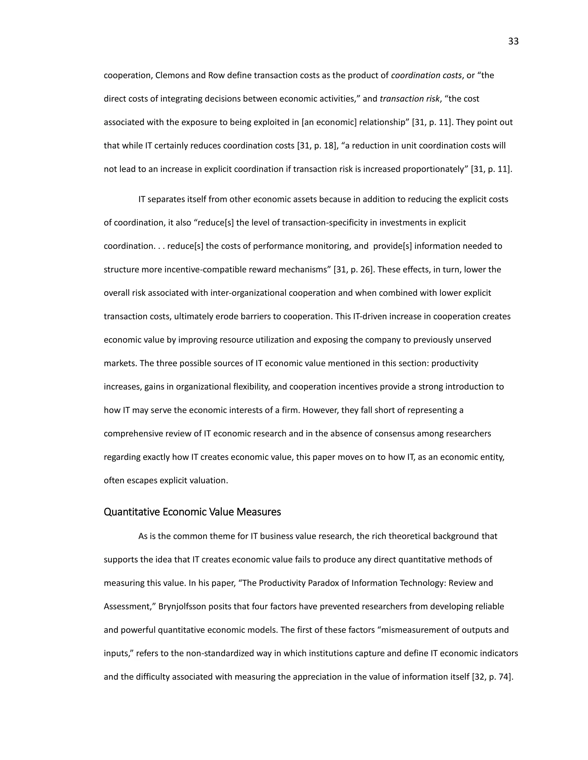 33
cooperation, Clemons and Row define transaction costs as the product of coordination costs, or “the
direct costs of integrating decisions between economic activities,” and transaction risk, “the cost
associated with the exposure to being exploited in [an economic] relationship” [31, p. 11]. They point out
that while IT certainly reduces coordination costs [31, p. 18], “a reduction in unit coordination costs will
not lead to an increase in explicit coordination if transaction risk is increased proportionately” [31, p. 11].
IT separates itself from other economic assets because in addition to reducing the explicit costs
of coordination, it also “reduce[s] the level of transaction-specificity in investments in explicit
coordination. . . reduce[s] the costs of performance monitoring, and provide[s] information needed to
structure more incentive-compatible reward mechanisms” [31, p. 26]. These effects, in turn, lower the
overall risk associated with inter-organizational cooperation and when combined with lower explicit
transaction costs, ultimately erode barriers to cooperation. This IT-driven increase in cooperation creates
economic value by improving resource utilization and exposing the company to previously unserved
markets. The three possible sources of IT economic value mentioned in this section: productivity
increases, gains in organizational flexibility, and cooperation incentives provide a strong introduction to
how IT may serve the economic interests of a firm. However, they fall short of representing a
comprehensive review of IT economic research and in the absence of consensus among researchers
regarding exactly how IT creates economic value, this paper moves on to how IT, as an economic entity,
often escapes explicit valuation.
Quantitative Economic Value Measures
As is the common theme for IT business value research, the rich theoretical background that
supports the idea that IT creates economic value fails to produce any direct quantitative methods of
measuring this value. In his paper, “The Productivity Paradox of Information Technology: Review and
Assessment,” Brynjolfsson posits that four factors have prevented researchers from developing reliable
and powerful quantitative economic models. The first of these factors “mismeasurement of outputs and
inputs,” refers to the non-standardized way in which institutions capture and define IT economic indicators
and the difficulty associated with measuring the appreciation in the value of information itself [32, p. 74].
 