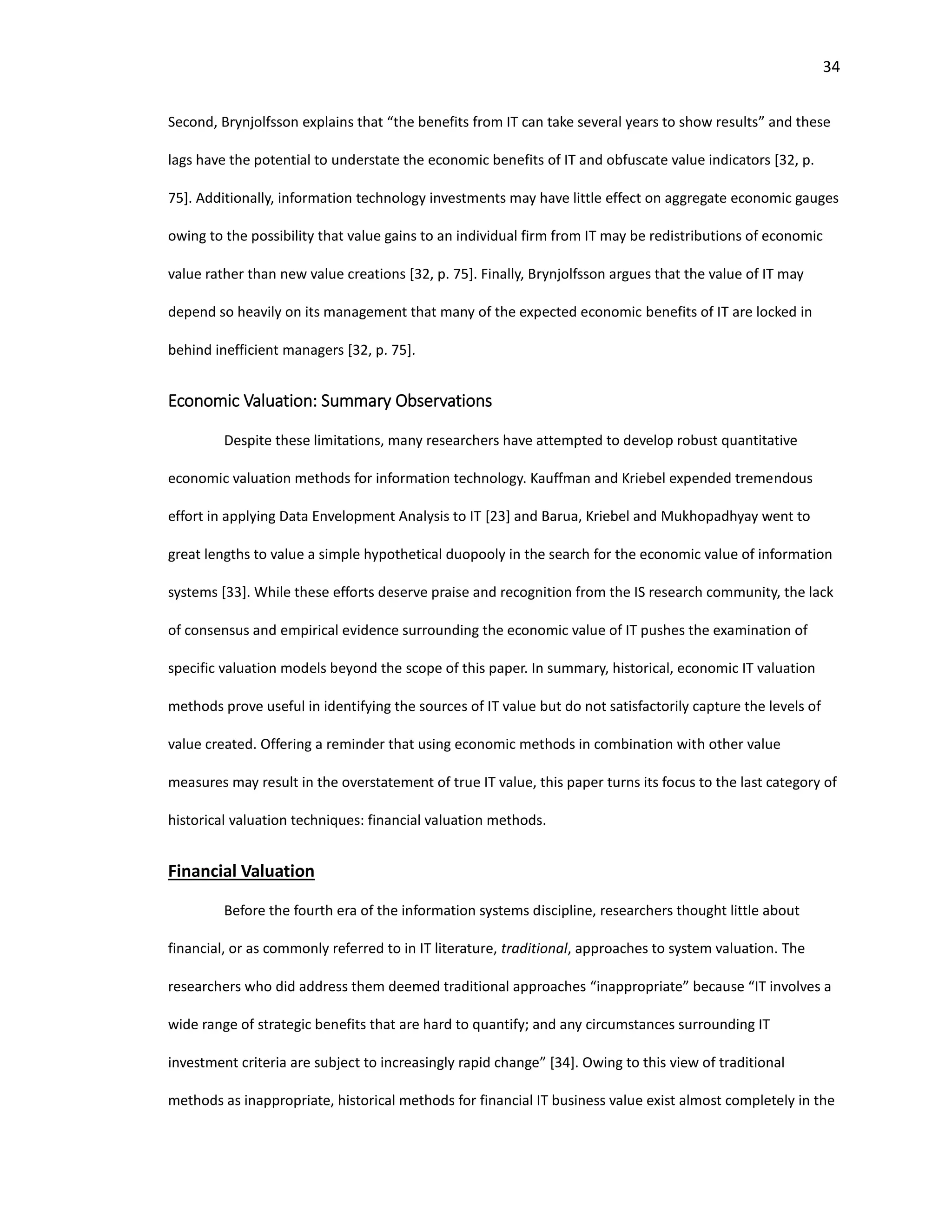 34
Second, Brynjolfsson explains that “the benefits from IT can take several years to show results” and these
lags have the potential to understate the economic benefits of IT and obfuscate value indicators [32, p.
75]. Additionally, information technology investments may have little effect on aggregate economic gauges
owing to the possibility that value gains to an individual firm from IT may be redistributions of economic
value rather than new value creations [32, p. 75]. Finally, Brynjolfsson argues that the value of IT may
depend so heavily on its management that many of the expected economic benefits of IT are locked in
behind inefficient managers [32, p. 75].
Economic Valuation: Summary Observations
Despite these limitations, many researchers have attempted to develop robust quantitative
economic valuation methods for information technology. Kauffman and Kriebel expended tremendous
effort in applying Data Envelopment Analysis to IT [23] and Barua, Kriebel and Mukhopadhyay went to
great lengths to value a simple hypothetical duopooly in the search for the economic value of information
systems [33]. While these efforts deserve praise and recognition from the IS research community, the lack
of consensus and empirical evidence surrounding the economic value of IT pushes the examination of
specific valuation models beyond the scope of this paper. In summary, historical, economic IT valuation
methods prove useful in identifying the sources of IT value but do not satisfactorily capture the levels of
value created. Offering a reminder that using economic methods in combination with other value
measures may result in the overstatement of true IT value, this paper turns its focus to the last category of
historical valuation techniques: financial valuation methods.
Financial Valuation
Before the fourth era of the information systems discipline, researchers thought little about
financial, or as commonly referred to in IT literature, traditional, approaches to system valuation. The
researchers who did address them deemed traditional approaches “inappropriate” because “IT involves a
wide range of strategic benefits that are hard to quantify; and any circumstances surrounding IT
investment criteria are subject to increasingly rapid change” [34]. Owing to this view of traditional
methods as inappropriate, historical methods for financial IT business value exist almost completely in the
 