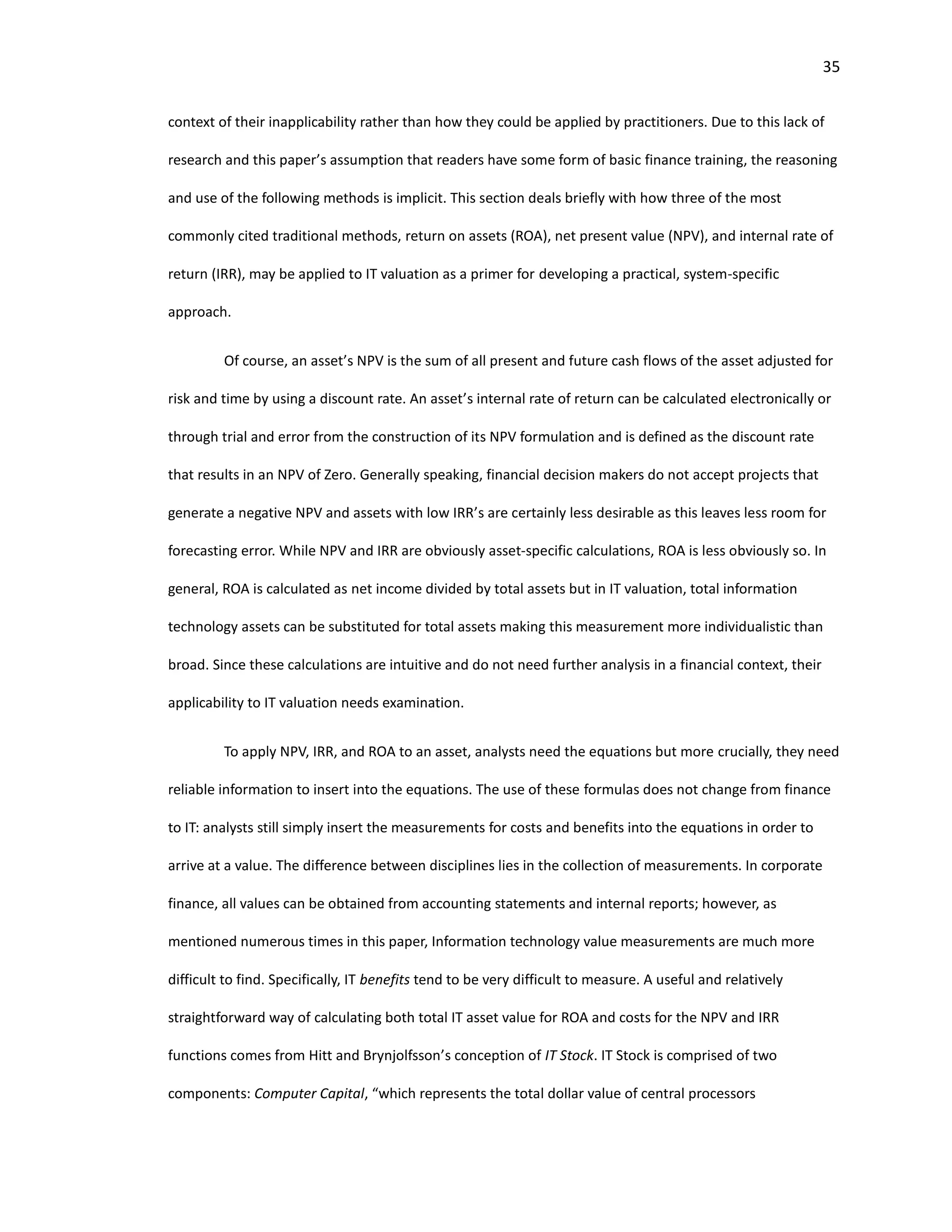 35
context of their inapplicability rather than how they could be applied by practitioners. Due to this lack of
research and this paper’s assumption that readers have some form of basic finance training, the reasoning
and use of the following methods is implicit. This section deals briefly with how three of the most
commonly cited traditional methods, return on assets (ROA), net present value (NPV), and internal rate of
return (IRR), may be applied to IT valuation as a primer for developing a practical, system-specific
approach.
Of course, an asset’s NPV is the sum of all present and future cash flows of the asset adjusted for
risk and time by using a discount rate. An asset’s internal rate of return can be calculated electronically or
through trial and error from the construction of its NPV formulation and is defined as the discount rate
that results in an NPV of Zero. Generally speaking, financial decision makers do not accept projects that
generate a negative NPV and assets with low IRR’s are certainly less desirable as this leaves less room for
forecasting error. While NPV and IRR are obviously asset-specific calculations, ROA is less obviously so. In
general, ROA is calculated as net income divided by total assets but in IT valuation, total information
technology assets can be substituted for total assets making this measurement more individualistic than
broad. Since these calculations are intuitive and do not need further analysis in a financial context, their
applicability to IT valuation needs examination.
To apply NPV, IRR, and ROA to an asset, analysts need the equations but more crucially, they need
reliable information to insert into the equations. The use of these formulas does not change from finance
to IT: analysts still simply insert the measurements for costs and benefits into the equations in order to
arrive at a value. The difference between disciplines lies in the collection of measurements. In corporate
finance, all values can be obtained from accounting statements and internal reports; however, as
mentioned numerous times in this paper, Information technology value measurements are much more
difficult to find. Specifically, IT benefits tend to be very difficult to measure. A useful and relatively
straightforward way of calculating both total IT asset value for ROA and costs for the NPV and IRR
functions comes from Hitt and Brynjolfsson’s conception of IT Stock. IT Stock is comprised of two
components: Computer Capital, “which represents the total dollar value of central processors
 