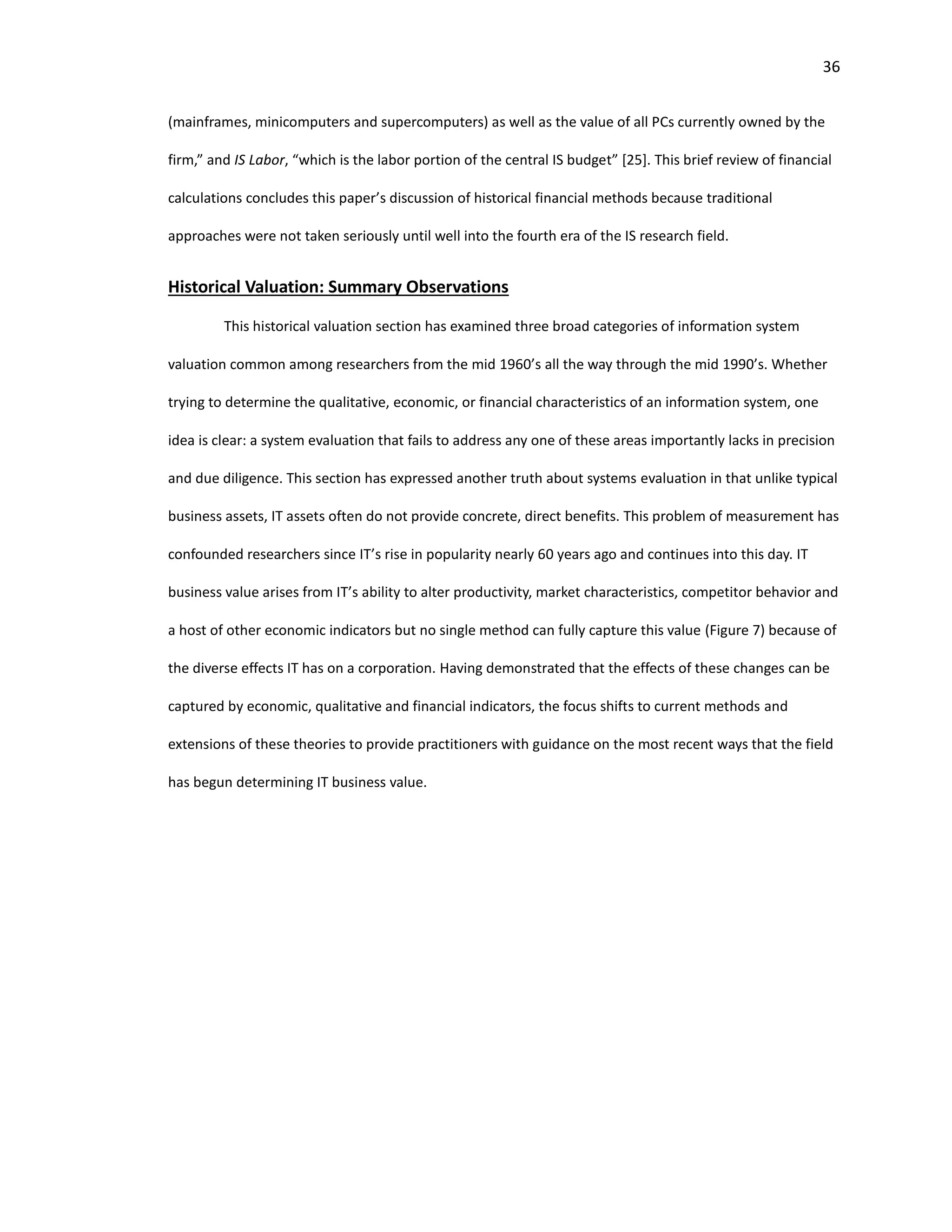 36
(mainframes, minicomputers and supercomputers) as well as the value of all PCs currently owned by the
firm,” and IS Labor, “which is the labor portion of the central IS budget” [25]. This brief review of financial
calculations concludes this paper’s discussion of historical financial methods because traditional
approaches were not taken seriously until well into the fourth era of the IS research field.
Historical Valuation: Summary Observations
This historical valuation section has examined three broad categories of information system
valuation common among researchers from the mid 1960’s all the way through the mid 1990’s. Whether
trying to determine the qualitative, economic, or financial characteristics of an information system, one
idea is clear: a system evaluation that fails to address any one of these areas importantly lacks in precision
and due diligence. This section has expressed another truth about systems evaluation in that unlike typical
business assets, IT assets often do not provide concrete, direct benefits. This problem of measurement has
confounded researchers since IT’s rise in popularity nearly 60 years ago and continues into this day. IT
business value arises from IT’s ability to alter productivity, market characteristics, competitor behavior and
a host of other economic indicators but no single method can fully capture this value (Figure 7) because of
the diverse effects IT has on a corporation. Having demonstrated that the effects of these changes can be
captured by economic, qualitative and financial indicators, the focus shifts to current methods and
extensions of these theories to provide practitioners with guidance on the most recent ways that the field
has begun determining IT business value.
 