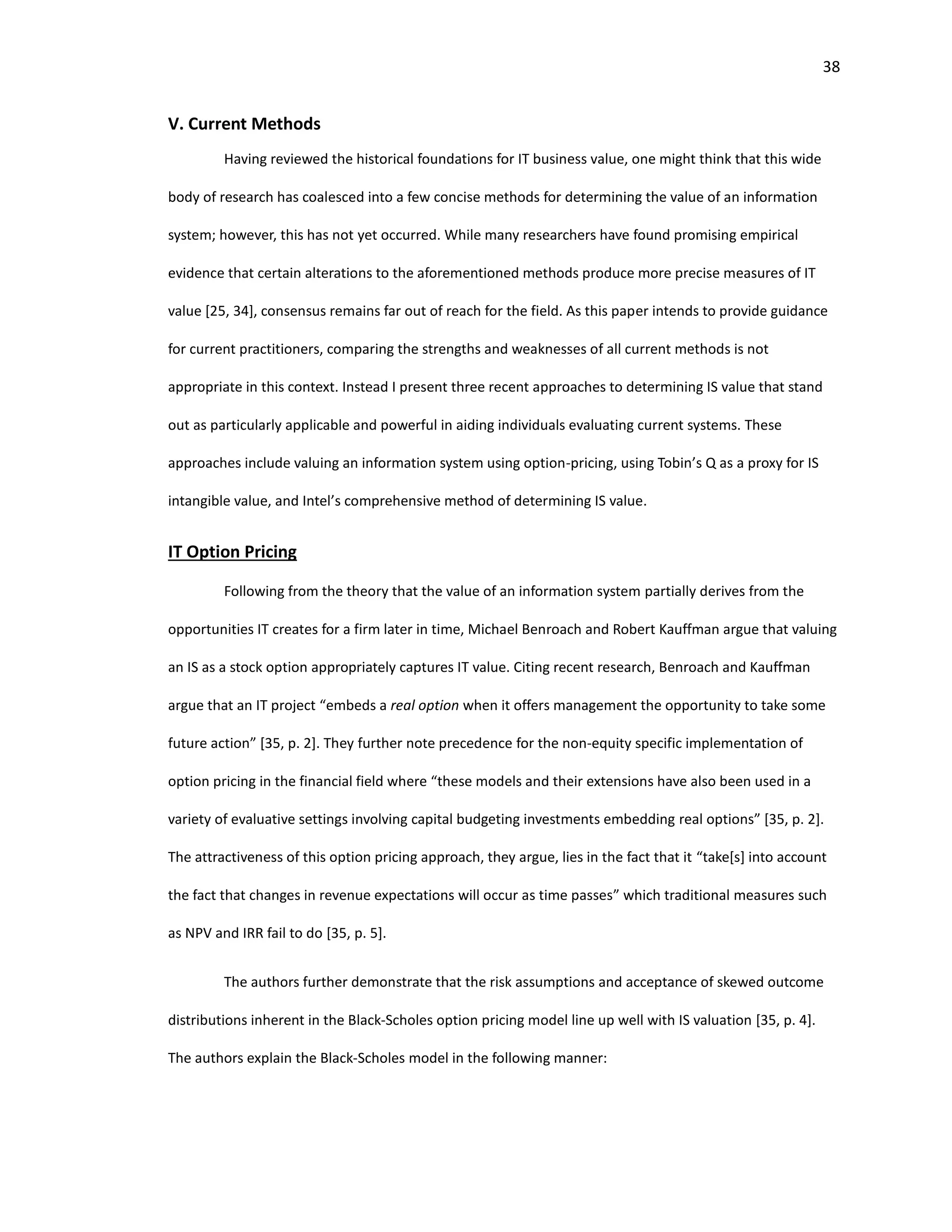 38
V. Current Methods
Having reviewed the historical foundations for IT business value, one might think that this wide
body of research has coalesced into a few concise methods for determining the value of an information
system; however, this has not yet occurred. While many researchers have found promising empirical
evidence that certain alterations to the aforementioned methods produce more precise measures of IT
value [25, 34], consensus remains far out of reach for the field. As this paper intends to provide guidance
for current practitioners, comparing the strengths and weaknesses of all current methods is not
appropriate in this context. Instead I present three recent approaches to determining IS value that stand
out as particularly applicable and powerful in aiding individuals evaluating current systems. These
approaches include valuing an information system using option-pricing, using Tobin’s Q as a proxy for IS
intangible value, and Intel’s comprehensive method of determining IS value.
IT Option Pricing
Following from the theory that the value of an information system partially derives from the
opportunities IT creates for a firm later in time, Michael Benroach and Robert Kauffman argue that valuing
an IS as a stock option appropriately captures IT value. Citing recent research, Benroach and Kauffman
argue that an IT project “embeds a real option when it offers management the opportunity to take some
future action” [35, p. 2]. They further note precedence for the non-equity specific implementation of
option pricing in the financial field where “these models and their extensions have also been used in a
variety of evaluative settings involving capital budgeting investments embedding real options” [35, p. 2].
The attractiveness of this option pricing approach, they argue, lies in the fact that it “take[s] into account
the fact that changes in revenue expectations will occur as time passes” which traditional measures such
as NPV and IRR fail to do [35, p. 5].
The authors further demonstrate that the risk assumptions and acceptance of skewed outcome
distributions inherent in the Black-Scholes option pricing model line up well with IS valuation [35, p. 4].
The authors explain the Black-Scholes model in the following manner:
 