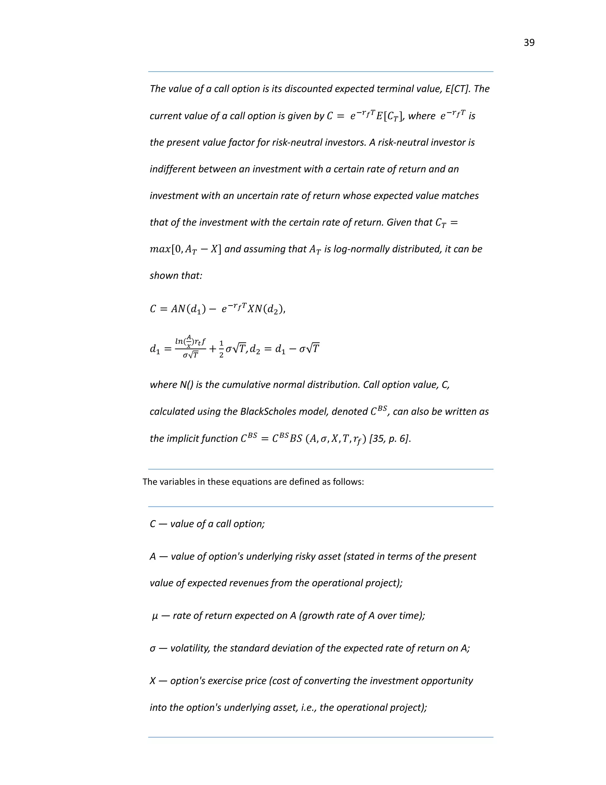 39
The value of a call option is its discounted expected terminal value, E[CT]. The
current value of a call option is given by 𝐶 = 𝑒−𝑟 𝑓 𝑇
𝐸[𝐶 𝑇], where 𝑒−𝑟 𝑓 𝑇
is
the present value factor for risk-neutral investors. A risk-neutral investor is
indifferent between an investment with a certain rate of return and an
investment with an uncertain rate of return whose expected value matches
that of the investment with the certain rate of return. Given that 𝐶 𝑇 =
𝑚𝑎𝑥[0, 𝐴 𝑇 − 𝑋] and assuming that 𝐴 𝑇 is log-normally distributed, it can be
shown that:
𝐶 = 𝐴𝑁(𝑑1) − 𝑒−𝑟 𝑓 𝑇
𝑋𝑁(𝑑2),
𝑑1 =
𝑙𝑛(
𝐴
𝑥
)𝑟𝑡 𝑓
𝜎√ 𝑇
+
1
2
𝜎√𝑇, 𝑑2 = 𝑑1 − 𝜎√𝑇
where N() is the cumulative normal distribution. Call option value, C,
calculated using the BlackScholes model, denoted 𝐶 𝐵𝑆
, can also be written as
the implicit function 𝐶 𝐵𝑆
= 𝐶 𝐵𝑆
𝐵𝑆 (𝐴, 𝜎, 𝑋, 𝑇, 𝑟𝑓) [35, p. 6].
The variables in these equations are defined as follows:
C — value of a call option;
A — value of option's underlying risky asset (stated in terms of the present
value of expected revenues from the operational project);
µ — rate of return expected on A (growth rate of A over time);
σ — volatility, the standard deviation of the expected rate of return on A;
X — option's exercise price (cost of converting the investment opportunity
into the option's underlying asset, i.e., the operational project);
 