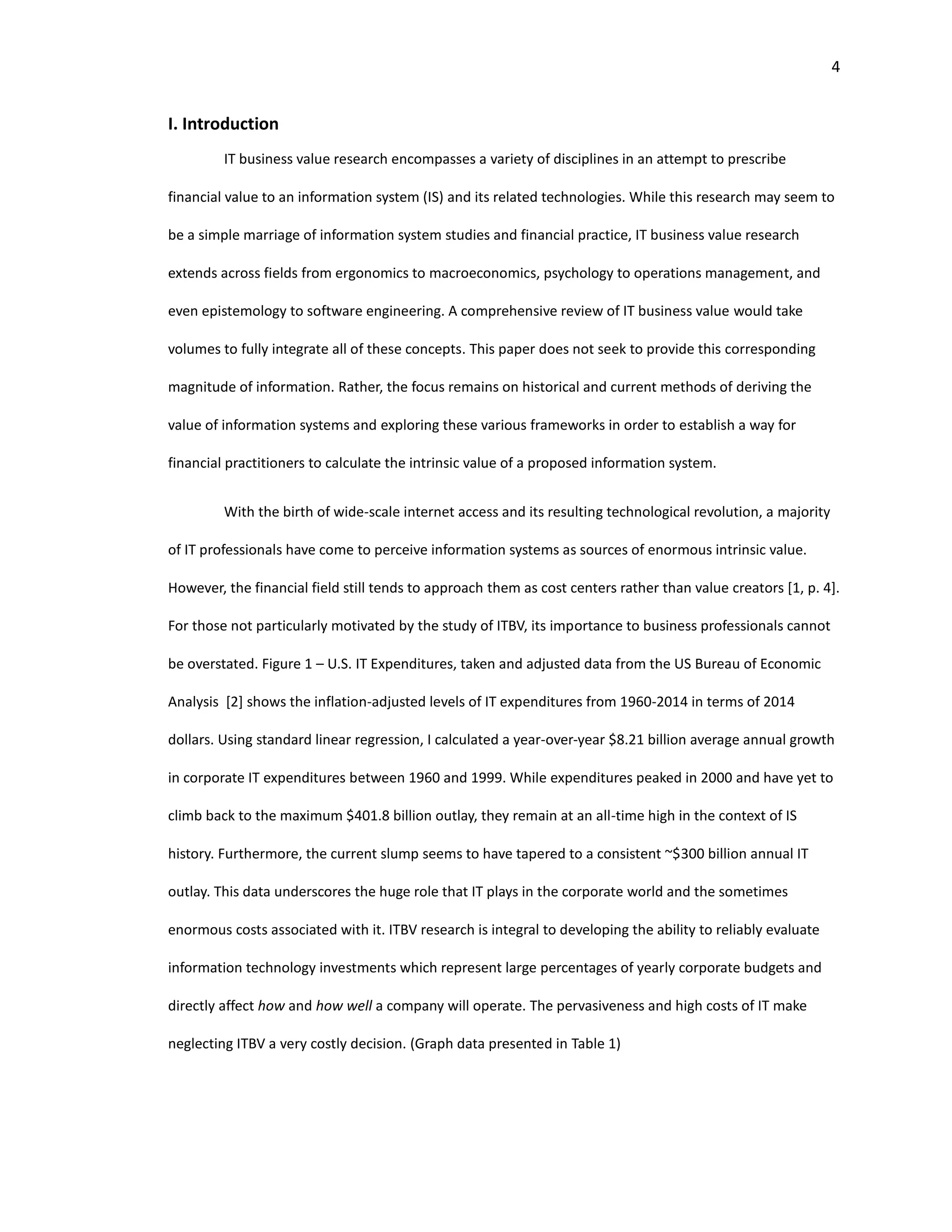 4
I. Introduction
IT business value research encompasses a variety of disciplines in an attempt to prescribe
financial value to an information system (IS) and its related technologies. While this research may seem to
be a simple marriage of information system studies and financial practice, IT business value research
extends across fields from ergonomics to macroeconomics, psychology to operations management, and
even epistemology to software engineering. A comprehensive review of IT business value would take
volumes to fully integrate all of these concepts. This paper does not seek to provide this corresponding
magnitude of information. Rather, the focus remains on historical and current methods of deriving the
value of information systems and exploring these various frameworks in order to establish a way for
financial practitioners to calculate the intrinsic value of a proposed information system.
With the birth of wide-scale internet access and its resulting technological revolution, a majority
of IT professionals have come to perceive information systems as sources of enormous intrinsic value.
However, the financial field still tends to approach them as cost centers rather than value creators [1, p. 4].
For those not particularly motivated by the study of ITBV, its importance to business professionals cannot
be overstated. Figure 1 – U.S. IT Expenditures, taken and adjusted data from the US Bureau of Economic
Analysis [2] shows the inflation-adjusted levels of IT expenditures from 1960-2014 in terms of 2014
dollars. Using standard linear regression, I calculated a year-over-year $8.21 billion average annual growth
in corporate IT expenditures between 1960 and 1999. While expenditures peaked in 2000 and have yet to
climb back to the maximum $401.8 billion outlay, they remain at an all-time high in the context of IS
history. Furthermore, the current slump seems to have tapered to a consistent ~$300 billion annual IT
outlay. This data underscores the huge role that IT plays in the corporate world and the sometimes
enormous costs associated with it. ITBV research is integral to developing the ability to reliably evaluate
information technology investments which represent large percentages of yearly corporate budgets and
directly affect how and how well a company will operate. The pervasiveness and high costs of IT make
neglecting ITBV a very costly decision. (Graph data presented in Table 1)
 