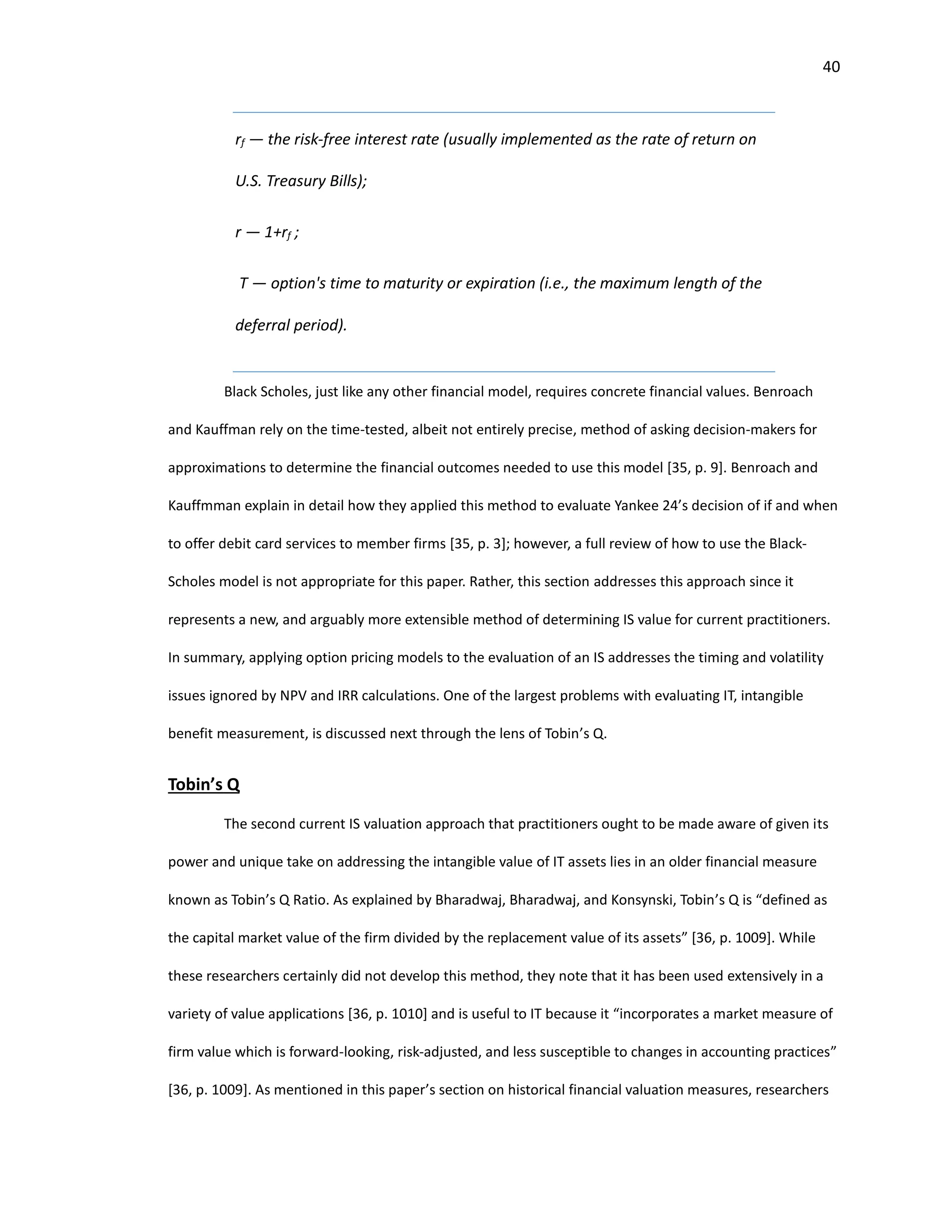 40
rf — the risk-free interest rate (usually implemented as the rate of return on
U.S. Treasury Bills);
r — 1+rf ;
T — option's time to maturity or expiration (i.e., the maximum length of the
deferral period).
Black Scholes, just like any other financial model, requires concrete financial values. Benroach
and Kauffman rely on the time-tested, albeit not entirely precise, method of asking decision-makers for
approximations to determine the financial outcomes needed to use this model [35, p. 9]. Benroach and
Kauffmman explain in detail how they applied this method to evaluate Yankee 24’s decision of if and when
to offer debit card services to member firms [35, p. 3]; however, a full review of how to use the Black-
Scholes model is not appropriate for this paper. Rather, this section addresses this approach since it
represents a new, and arguably more extensible method of determining IS value for current practitioners.
In summary, applying option pricing models to the evaluation of an IS addresses the timing and volatility
issues ignored by NPV and IRR calculations. One of the largest problems with evaluating IT, intangible
benefit measurement, is discussed next through the lens of Tobin’s Q.
Tobin’s Q
The second current IS valuation approach that practitioners ought to be made aware of given its
power and unique take on addressing the intangible value of IT assets lies in an older financial measure
known as Tobin’s Q Ratio. As explained by Bharadwaj, Bharadwaj, and Konsynski, Tobin’s Q is “defined as
the capital market value of the firm divided by the replacement value of its assets” [36, p. 1009]. While
these researchers certainly did not develop this method, they note that it has been used extensively in a
variety of value applications [36, p. 1010] and is useful to IT because it “incorporates a market measure of
firm value which is forward-looking, risk-adjusted, and less susceptible to changes in accounting practices”
[36, p. 1009]. As mentioned in this paper’s section on historical financial valuation measures, researchers
 