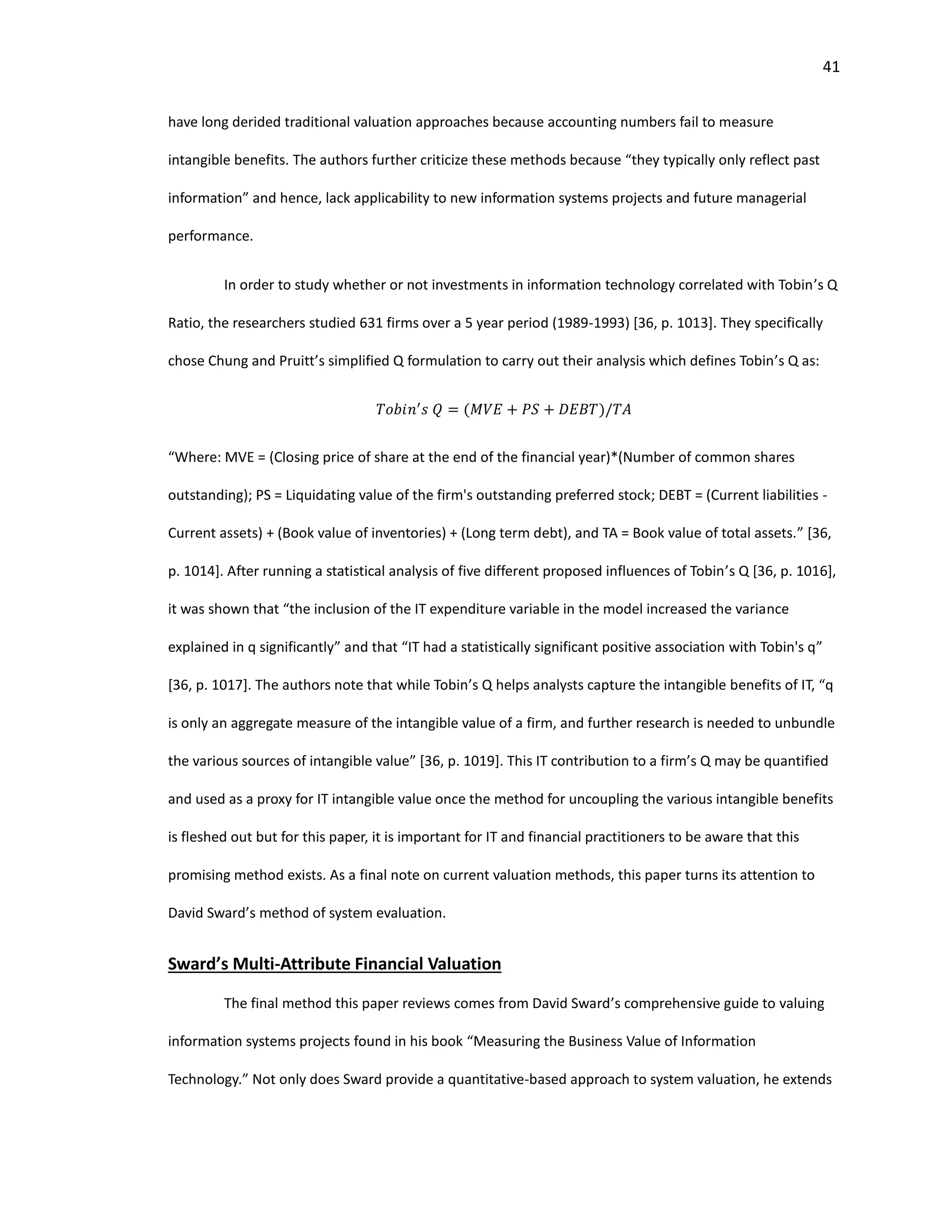 41
have long derided traditional valuation approaches because accounting numbers fail to measure
intangible benefits. The authors further criticize these methods because “they typically only reflect past
information” and hence, lack applicability to new information systems projects and future managerial
performance.
In order to study whether or not investments in information technology correlated with Tobin’s Q
Ratio, the researchers studied 631 firms over a 5 year period (1989-1993) [36, p. 1013]. They specifically
chose Chung and Pruitt’s simplified Q formulation to carry out their analysis which defines Tobin’s Q as:
𝑇𝑜𝑏𝑖𝑛′
𝑠 𝑄 = (𝑀𝑉𝐸 + 𝑃𝑆 + 𝐷𝐸𝐵𝑇)/𝑇𝐴
“Where: MVE = (Closing price of share at the end of the financial year)*(Number of common shares
outstanding); PS = Liquidating value of the firm's outstanding preferred stock; DEBT = (Current liabilities -
Current assets) + (Book value of inventories) + (Long term debt), and TA = Book value of total assets.” [36,
p. 1014]. After running a statistical analysis of five different proposed influences of Tobin’s Q [36, p. 1016],
it was shown that “the inclusion of the IT expenditure variable in the model increased the variance
explained in q significantly” and that “IT had a statistically significant positive association with Tobin's q”
[36, p. 1017]. The authors note that while Tobin’s Q helps analysts capture the intangible benefits of IT, “q
is only an aggregate measure of the intangible value of a firm, and further research is needed to unbundle
the various sources of intangible value” [36, p. 1019]. This IT contribution to a firm’s Q may be quantified
and used as a proxy for IT intangible value once the method for uncoupling the various intangible benefits
is fleshed out but for this paper, it is important for IT and financial practitioners to be aware that this
promising method exists. As a final note on current valuation methods, this paper turns its attention to
David Sward’s method of system evaluation.
Sward’s Multi-Attribute Financial Valuation
The final method this paper reviews comes from David Sward’s comprehensive guide to valuing
information systems projects found in his book “Measuring the Business Value of Information
Technology.” Not only does Sward provide a quantitative-based approach to system valuation, he extends
 