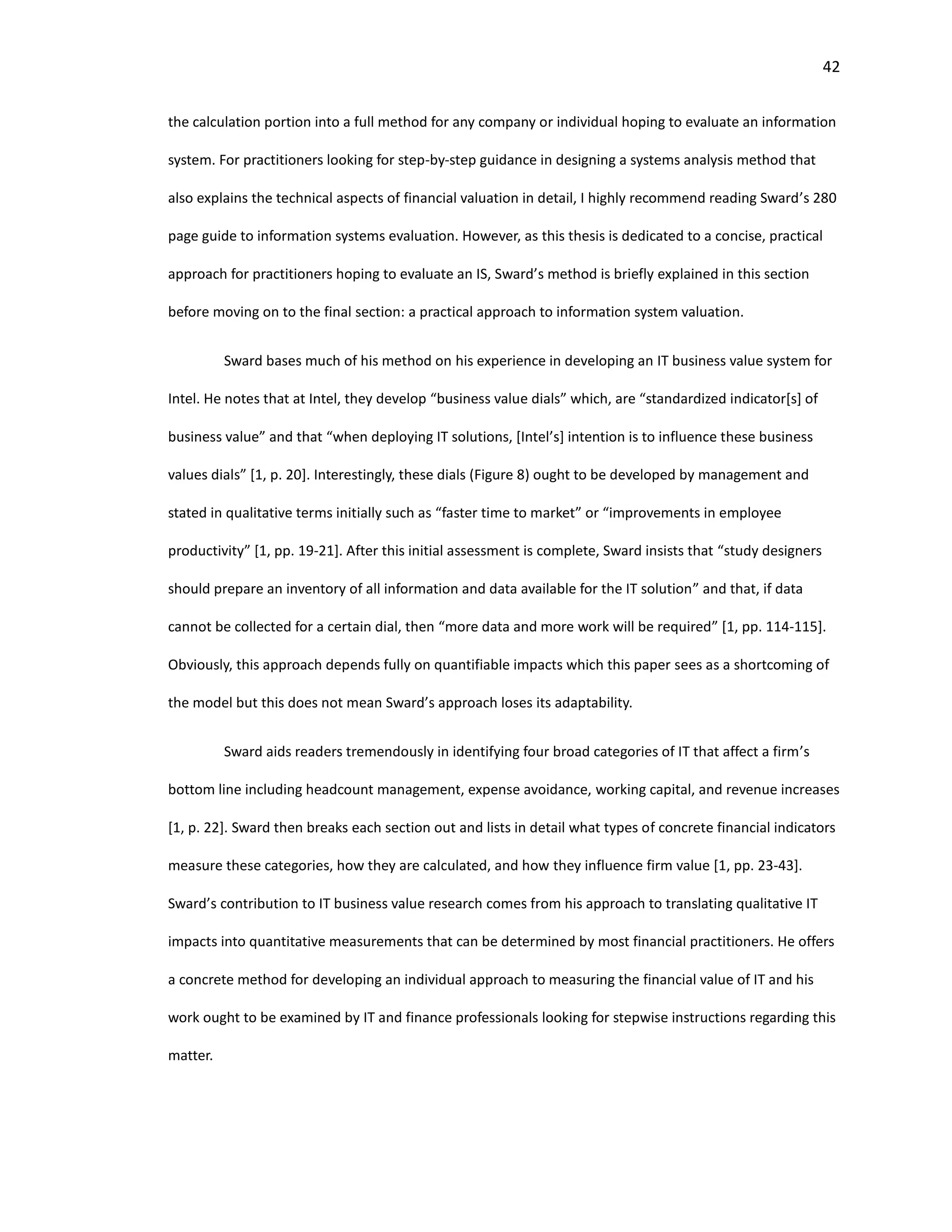 42
the calculation portion into a full method for any company or individual hoping to evaluate an information
system. For practitioners looking for step-by-step guidance in designing a systems analysis method that
also explains the technical aspects of financial valuation in detail, I highly recommend reading Sward’s 280
page guide to information systems evaluation. However, as this thesis is dedicated to a concise, practical
approach for practitioners hoping to evaluate an IS, Sward’s method is briefly explained in this section
before moving on to the final section: a practical approach to information system valuation.
Sward bases much of his method on his experience in developing an IT business value system for
Intel. He notes that at Intel, they develop “business value dials” which, are “standardized indicator[s] of
business value” and that “when deploying IT solutions, [Intel’s] intention is to influence these business
values dials” [1, p. 20]. Interestingly, these dials (Figure 8) ought to be developed by management and
stated in qualitative terms initially such as “faster time to market” or “improvements in employee
productivity” [1, pp. 19-21]. After this initial assessment is complete, Sward insists that “study designers
should prepare an inventory of all information and data available for the IT solution” and that, if data
cannot be collected for a certain dial, then “more data and more work will be required” [1, pp. 114-115].
Obviously, this approach depends fully on quantifiable impacts which this paper sees as a shortcoming of
the model but this does not mean Sward’s approach loses its adaptability.
Sward aids readers tremendously in identifying four broad categories of IT that affect a firm’s
bottom line including headcount management, expense avoidance, working capital, and revenue increases
[1, p. 22]. Sward then breaks each section out and lists in detail what types of concrete financial indicators
measure these categories, how they are calculated, and how they influence firm value [1, pp. 23-43].
Sward’s contribution to IT business value research comes from his approach to translating qualitative IT
impacts into quantitative measurements that can be determined by most financial practitioners. He offers
a concrete method for developing an individual approach to measuring the financial value of IT and his
work ought to be examined by IT and finance professionals looking for stepwise instructions regarding this
matter.
 