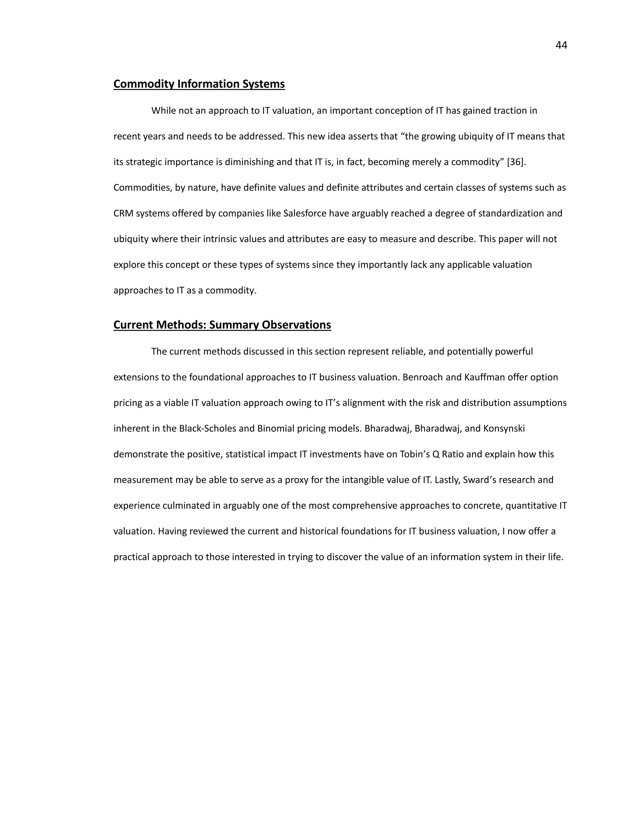 44
Commodity Information Systems
While not an approach to IT valuation, an important conception of IT has gained traction in
recent years and needs to be addressed. This new idea asserts that “the growing ubiquity of IT means that
its strategic importance is diminishing and that IT is, in fact, becoming merely a commodity” [36].
Commodities, by nature, have definite values and definite attributes and certain classes of systems such as
CRM systems offered by companies like Salesforce have arguably reached a degree of standardization and
ubiquity where their intrinsic values and attributes are easy to measure and describe. This paper will not
explore this concept or these types of systems since they importantly lack any applicable valuation
approaches to IT as a commodity.
Current Methods: Summary Observations
The current methods discussed in this section represent reliable, and potentially powerful
extensions to the foundational approaches to IT business valuation. Benroach and Kauffman offer option
pricing as a viable IT valuation approach owing to IT’s alignment with the risk and distribution assumptions
inherent in the Black-Scholes and Binomial pricing models. Bharadwaj, Bharadwaj, and Konsynski
demonstrate the positive, statistical impact IT investments have on Tobin’s Q Ratio and explain how this
measurement may be able to serve as a proxy for the intangible value of IT. Lastly, Sward’s research and
experience culminated in arguably one of the most comprehensive approaches to concrete, quantitative IT
valuation. Having reviewed the current and historical foundations for IT business valuation, I now offer a
practical approach to those interested in trying to discover the value of an information system in their life.
 