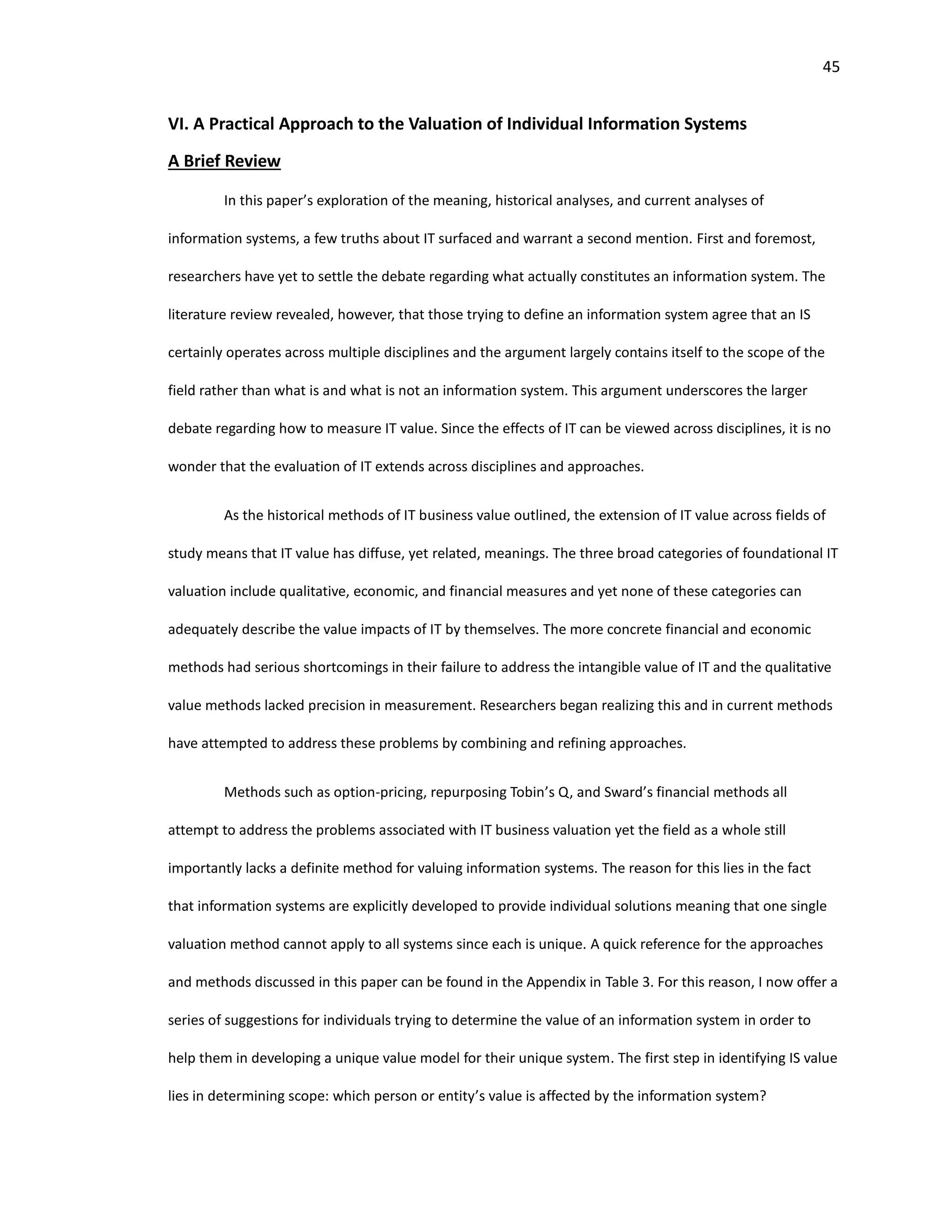 45
VI. A Practical Approach to the Valuation of Individual Information Systems
A Brief Review
In this paper’s exploration of the meaning, historical analyses, and current analyses of
information systems, a few truths about IT surfaced and warrant a second mention. First and foremost,
researchers have yet to settle the debate regarding what actually constitutes an information system. The
literature review revealed, however, that those trying to define an information system agree that an IS
certainly operates across multiple disciplines and the argument largely contains itself to the scope of the
field rather than what is and what is not an information system. This argument underscores the larger
debate regarding how to measure IT value. Since the effects of IT can be viewed across disciplines, it is no
wonder that the evaluation of IT extends across disciplines and approaches.
As the historical methods of IT business value outlined, the extension of IT value across fields of
study means that IT value has diffuse, yet related, meanings. The three broad categories of foundational IT
valuation include qualitative, economic, and financial measures and yet none of these categories can
adequately describe the value impacts of IT by themselves. The more concrete financial and economic
methods had serious shortcomings in their failure to address the intangible value of IT and the qualitative
value methods lacked precision in measurement. Researchers began realizing this and in current methods
have attempted to address these problems by combining and refining approaches.
Methods such as option-pricing, repurposing Tobin’s Q, and Sward’s financial methods all
attempt to address the problems associated with IT business valuation yet the field as a whole still
importantly lacks a definite method for valuing information systems. The reason for this lies in the fact
that information systems are explicitly developed to provide individual solutions meaning that one single
valuation method cannot apply to all systems since each is unique. A quick reference for the approaches
and methods discussed in this paper can be found in the Appendix in Table 3. For this reason, I now offer a
series of suggestions for individuals trying to determine the value of an information system in order to
help them in developing a unique value model for their unique system. The first step in identifying IS value
lies in determining scope: which person or entity’s value is affected by the information system?
 