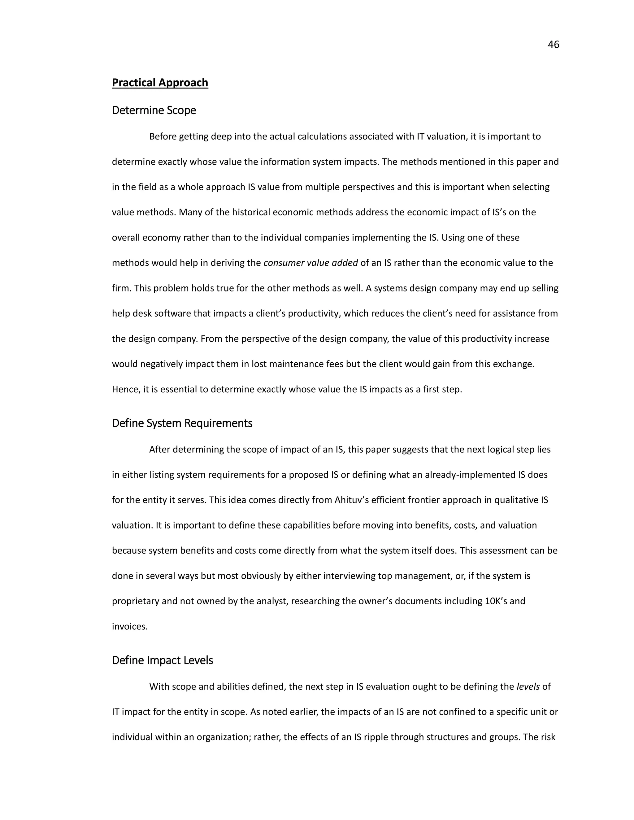 46
Practical Approach
Determine Scope
Before getting deep into the actual calculations associated with IT valuation, it is important to
determine exactly whose value the information system impacts. The methods mentioned in this paper and
in the field as a whole approach IS value from multiple perspectives and this is important when selecting
value methods. Many of the historical economic methods address the economic impact of IS’s on the
overall economy rather than to the individual companies implementing the IS. Using one of these
methods would help in deriving the consumer value added of an IS rather than the economic value to the
firm. This problem holds true for the other methods as well. A systems design company may end up selling
help desk software that impacts a client’s productivity, which reduces the client’s need for assistance from
the design company. From the perspective of the design company, the value of this productivity increase
would negatively impact them in lost maintenance fees but the client would gain from this exchange.
Hence, it is essential to determine exactly whose value the IS impacts as a first step.
Define System Requirements
After determining the scope of impact of an IS, this paper suggests that the next logical step lies
in either listing system requirements for a proposed IS or defining what an already-implemented IS does
for the entity it serves. This idea comes directly from Ahituv’s efficient frontier approach in qualitative IS
valuation. It is important to define these capabilities before moving into benefits, costs, and valuation
because system benefits and costs come directly from what the system itself does. This assessment can be
done in several ways but most obviously by either interviewing top management, or, if the system is
proprietary and not owned by the analyst, researching the owner’s documents including 10K’s and
invoices.
Define Impact Levels
With scope and abilities defined, the next step in IS evaluation ought to be defining the levels of
IT impact for the entity in scope. As noted earlier, the impacts of an IS are not confined to a specific unit or
individual within an organization; rather, the effects of an IS ripple through structures and groups. The risk
 