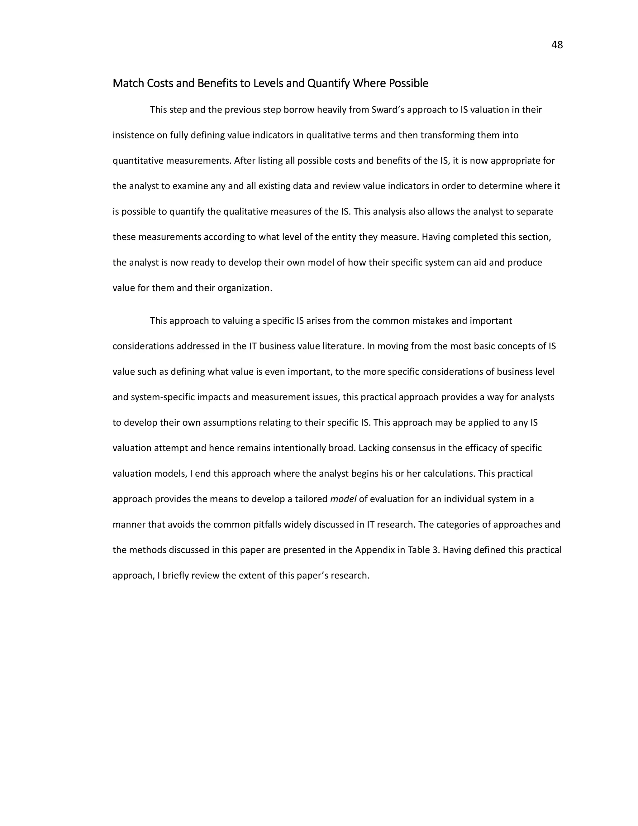 48
Match Costs and Benefits to Levels and Quantify Where Possible
This step and the previous step borrow heavily from Sward’s approach to IS valuation in their
insistence on fully defining value indicators in qualitative terms and then transforming them into
quantitative measurements. After listing all possible costs and benefits of the IS, it is now appropriate for
the analyst to examine any and all existing data and review value indicators in order to determine where it
is possible to quantify the qualitative measures of the IS. This analysis also allows the analyst to separate
these measurements according to what level of the entity they measure. Having completed this section,
the analyst is now ready to develop their own model of how their specific system can aid and produce
value for them and their organization.
This approach to valuing a specific IS arises from the common mistakes and important
considerations addressed in the IT business value literature. In moving from the most basic concepts of IS
value such as defining what value is even important, to the more specific considerations of business level
and system-specific impacts and measurement issues, this practical approach provides a way for analysts
to develop their own assumptions relating to their specific IS. This approach may be applied to any IS
valuation attempt and hence remains intentionally broad. Lacking consensus in the efficacy of specific
valuation models, I end this approach where the analyst begins his or her calculations. This practical
approach provides the means to develop a tailored model of evaluation for an individual system in a
manner that avoids the common pitfalls widely discussed in IT research. The categories of approaches and
the methods discussed in this paper are presented in the Appendix in Table 3. Having defined this practical
approach, I briefly review the extent of this paper’s research.
 