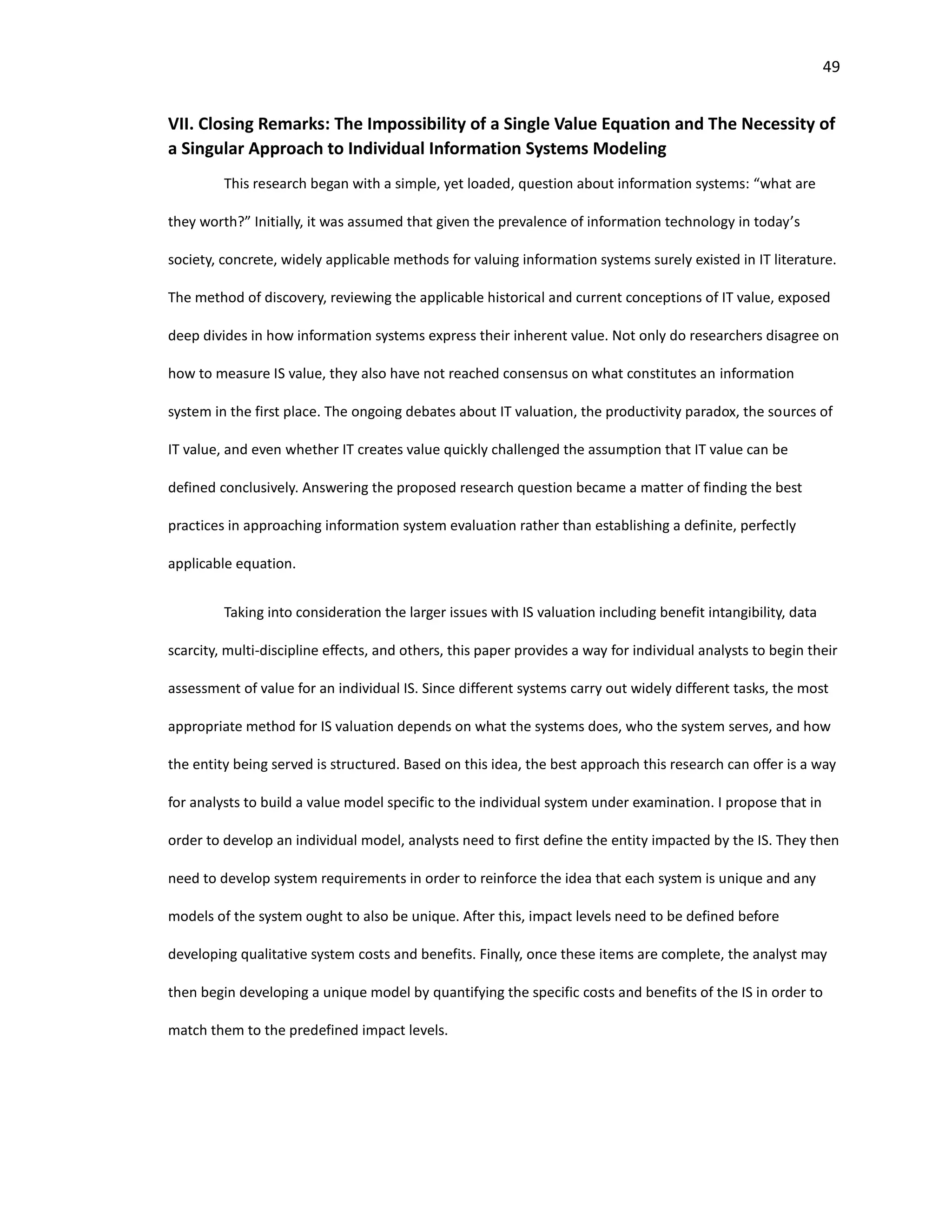 49
VII. Closing Remarks: The Impossibility of a Single Value Equation and The Necessity of
a Singular Approach to Individual Information Systems Modeling
This research began with a simple, yet loaded, question about information systems: “what are
they worth?” Initially, it was assumed that given the prevalence of information technology in today’s
society, concrete, widely applicable methods for valuing information systems surely existed in IT literature.
The method of discovery, reviewing the applicable historical and current conceptions of IT value, exposed
deep divides in how information systems express their inherent value. Not only do researchers disagree on
how to measure IS value, they also have not reached consensus on what constitutes an information
system in the first place. The ongoing debates about IT valuation, the productivity paradox, the sources of
IT value, and even whether IT creates value quickly challenged the assumption that IT value can be
defined conclusively. Answering the proposed research question became a matter of finding the best
practices in approaching information system evaluation rather than establishing a definite, perfectly
applicable equation.
Taking into consideration the larger issues with IS valuation including benefit intangibility, data
scarcity, multi-discipline effects, and others, this paper provides a way for individual analysts to begin their
assessment of value for an individual IS. Since different systems carry out widely different tasks, the most
appropriate method for IS valuation depends on what the systems does, who the system serves, and how
the entity being served is structured. Based on this idea, the best approach this research can offer is a way
for analysts to build a value model specific to the individual system under examination. I propose that in
order to develop an individual model, analysts need to first define the entity impacted by the IS. They then
need to develop system requirements in order to reinforce the idea that each system is unique and any
models of the system ought to also be unique. After this, impact levels need to be defined before
developing qualitative system costs and benefits. Finally, once these items are complete, the analyst may
then begin developing a unique model by quantifying the specific costs and benefits of the IS in order to
match them to the predefined impact levels.
 