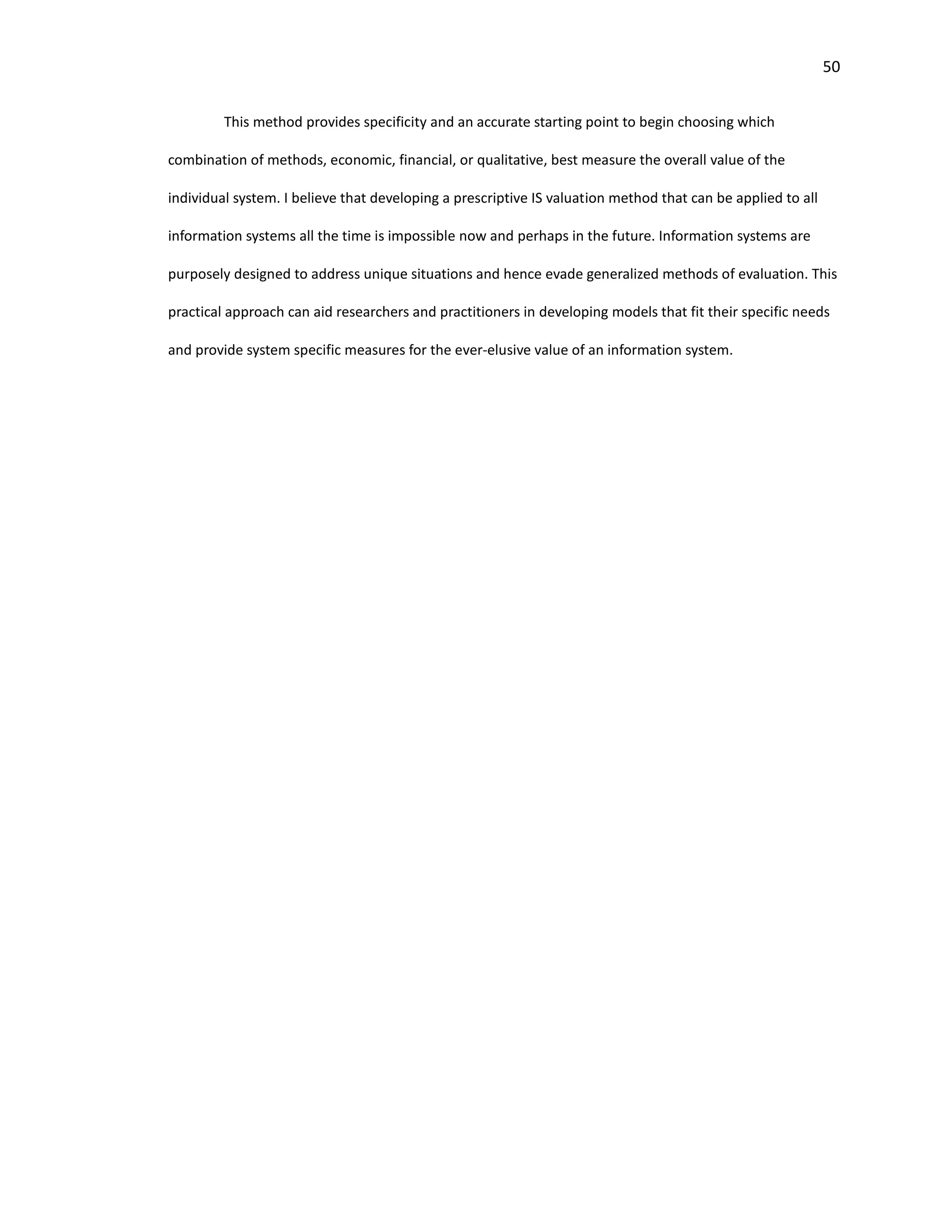 50
This method provides specificity and an accurate starting point to begin choosing which
combination of methods, economic, financial, or qualitative, best measure the overall value of the
individual system. I believe that developing a prescriptive IS valuation method that can be applied to all
information systems all the time is impossible now and perhaps in the future. Information systems are
purposely designed to address unique situations and hence evade generalized methods of evaluation. This
practical approach can aid researchers and practitioners in developing models that fit their specific needs
and provide system specific measures for the ever-elusive value of an information system.
 