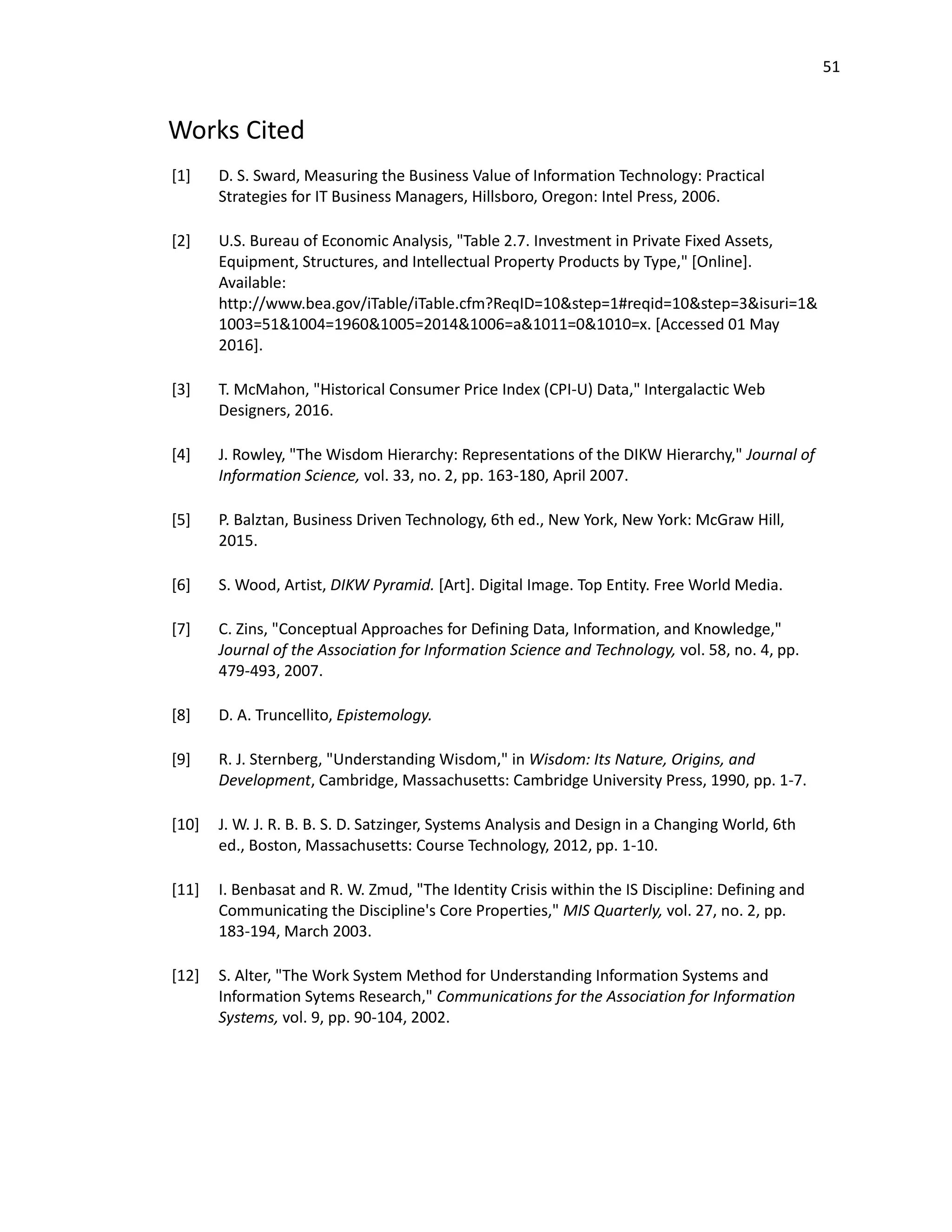 51
Works Cited
[1] D. S. Sward, Measuring the Business Value of Information Technology: Practical
Strategies for IT Business Managers, Hillsboro, Oregon: Intel Press, 2006.
[2] U.S. Bureau of Economic Analysis, "Table 2.7. Investment in Private Fixed Assets,
Equipment, Structures, and Intellectual Property Products by Type," [Online].
Available:
http://www.bea.gov/iTable/iTable.cfm?ReqID=10&step=1#reqid=10&step=3&isuri=1&
1003=51&1004=1960&1005=2014&1006=a&1011=0&1010=x. [Accessed 01 May
2016].
[3] T. McMahon, "Historical Consumer Price Index (CPI-U) Data," Intergalactic Web
Designers, 2016.
[4] J. Rowley, "The Wisdom Hierarchy: Representations of the DIKW Hierarchy," Journal of
Information Science, vol. 33, no. 2, pp. 163-180, April 2007.
[5] P. Balztan, Business Driven Technology, 6th ed., New York, New York: McGraw Hill,
2015.
[6] S. Wood, Artist, DIKW Pyramid. [Art]. Digital Image. Top Entity. Free World Media.
[7] C. Zins, "Conceptual Approaches for Defining Data, Information, and Knowledge,"
Journal of the Association for Information Science and Technology, vol. 58, no. 4, pp.
479-493, 2007.
[8] D. A. Truncellito, Epistemology.
[9] R. J. Sternberg, "Understanding Wisdom," in Wisdom: Its Nature, Origins, and
Development, Cambridge, Massachusetts: Cambridge University Press, 1990, pp. 1-7.
[10] J. W. J. R. B. B. S. D. Satzinger, Systems Analysis and Design in a Changing World, 6th
ed., Boston, Massachusetts: Course Technology, 2012, pp. 1-10.
[11] I. Benbasat and R. W. Zmud, "The Identity Crisis within the IS Discipline: Defining and
Communicating the Discipline's Core Properties," MIS Quarterly, vol. 27, no. 2, pp.
183-194, March 2003.
[12] S. Alter, "The Work System Method for Understanding Information Systems and
Information Sytems Research," Communications for the Association for Information
Systems, vol. 9, pp. 90-104, 2002.
 