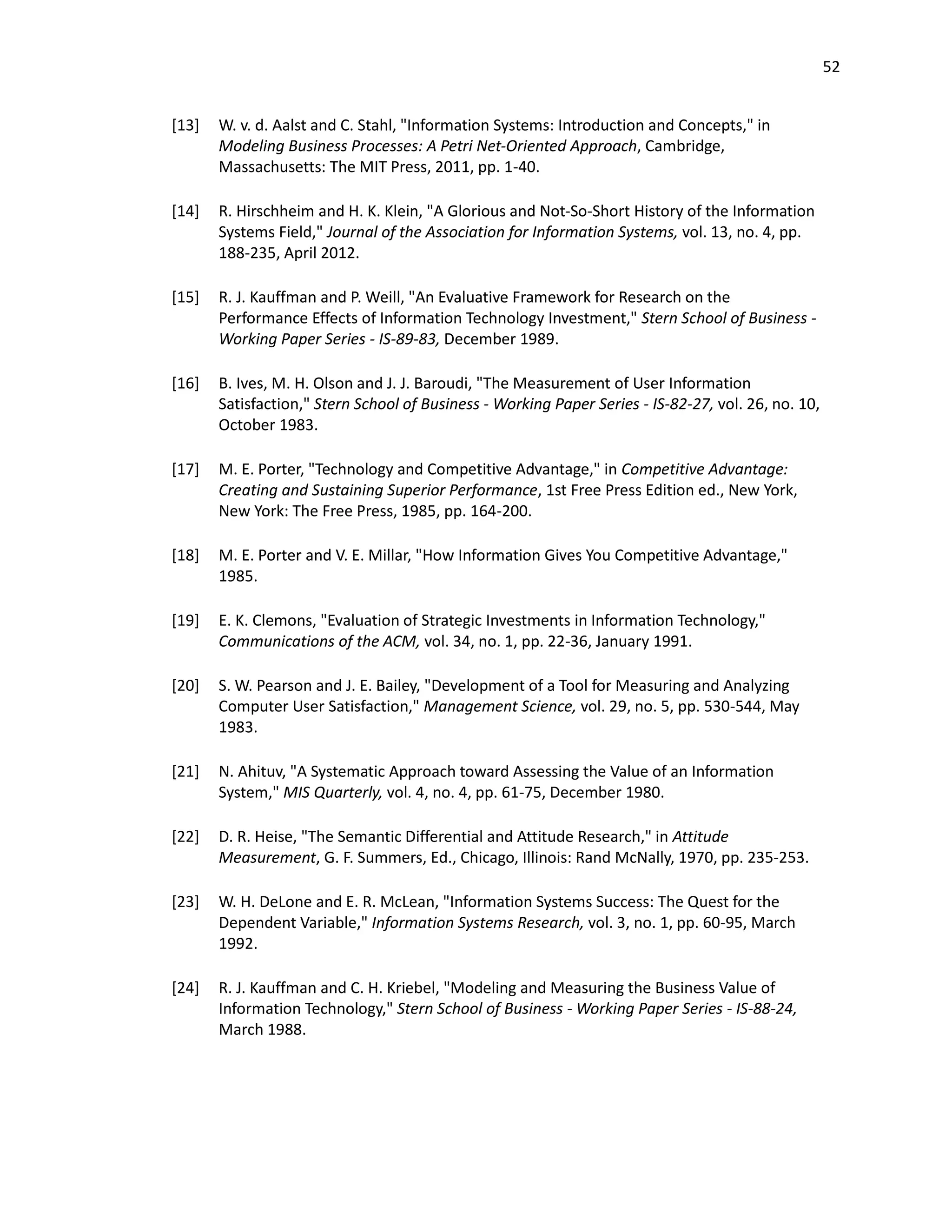 52
[13] W. v. d. Aalst and C. Stahl, "Information Systems: Introduction and Concepts," in
Modeling Business Processes: A Petri Net-Oriented Approach, Cambridge,
Massachusetts: The MIT Press, 2011, pp. 1-40.
[14] R. Hirschheim and H. K. Klein, "A Glorious and Not-So-Short History of the Information
Systems Field," Journal of the Association for Information Systems, vol. 13, no. 4, pp.
188-235, April 2012.
[15] R. J. Kauffman and P. Weill, "An Evaluative Framework for Research on the
Performance Effects of Information Technology Investment," Stern School of Business -
Working Paper Series - IS-89-83, December 1989.
[16] B. Ives, M. H. Olson and J. J. Baroudi, "The Measurement of User Information
Satisfaction," Stern School of Business - Working Paper Series - IS-82-27, vol. 26, no. 10,
October 1983.
[17] M. E. Porter, "Technology and Competitive Advantage," in Competitive Advantage:
Creating and Sustaining Superior Performance, 1st Free Press Edition ed., New York,
New York: The Free Press, 1985, pp. 164-200.
[18] M. E. Porter and V. E. Millar, "How Information Gives You Competitive Advantage,"
1985.
[19] E. K. Clemons, "Evaluation of Strategic Investments in Information Technology,"
Communications of the ACM, vol. 34, no. 1, pp. 22-36, January 1991.
[20] S. W. Pearson and J. E. Bailey, "Development of a Tool for Measuring and Analyzing
Computer User Satisfaction," Management Science, vol. 29, no. 5, pp. 530-544, May
1983.
[21] N. Ahituv, "A Systematic Approach toward Assessing the Value of an Information
System," MIS Quarterly, vol. 4, no. 4, pp. 61-75, December 1980.
[22] D. R. Heise, "The Semantic Differential and Attitude Research," in Attitude
Measurement, G. F. Summers, Ed., Chicago, Illinois: Rand McNally, 1970, pp. 235-253.
[23] W. H. DeLone and E. R. McLean, "Information Systems Success: The Quest for the
Dependent Variable," Information Systems Research, vol. 3, no. 1, pp. 60-95, March
1992.
[24] R. J. Kauffman and C. H. Kriebel, "Modeling and Measuring the Business Value of
Information Technology," Stern School of Business - Working Paper Series - IS-88-24,
March 1988.
 