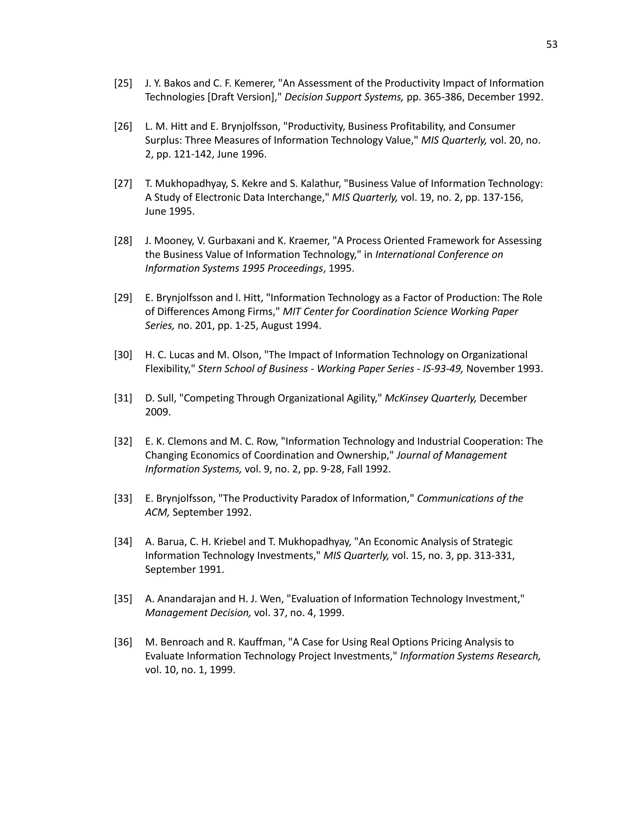 53
[25] J. Y. Bakos and C. F. Kemerer, "An Assessment of the Productivity Impact of Information
Technologies [Draft Version]," Decision Support Systems, pp. 365-386, December 1992.
[26] L. M. Hitt and E. Brynjolfsson, "Productivity, Business Profitability, and Consumer
Surplus: Three Measures of Information Technology Value," MIS Quarterly, vol. 20, no.
2, pp. 121-142, June 1996.
[27] T. Mukhopadhyay, S. Kekre and S. Kalathur, "Business Value of Information Technology:
A Study of Electronic Data Interchange," MIS Quarterly, vol. 19, no. 2, pp. 137-156,
June 1995.
[28] J. Mooney, V. Gurbaxani and K. Kraemer, "A Process Oriented Framework for Assessing
the Business Value of Information Technology," in International Conference on
Information Systems 1995 Proceedings, 1995.
[29] E. Brynjolfsson and l. Hitt, "Information Technology as a Factor of Production: The Role
of Differences Among Firms," MIT Center for Coordination Science Working Paper
Series, no. 201, pp. 1-25, August 1994.
[30] H. C. Lucas and M. Olson, "The Impact of Information Technology on Organizational
Flexibility," Stern School of Business - Working Paper Series - IS-93-49, November 1993.
[31] D. Sull, "Competing Through Organizational Agility," McKinsey Quarterly, December
2009.
[32] E. K. Clemons and M. C. Row, "Information Technology and Industrial Cooperation: The
Changing Economics of Coordination and Ownership," Journal of Management
Information Systems, vol. 9, no. 2, pp. 9-28, Fall 1992.
[33] E. Brynjolfsson, "The Productivity Paradox of Information," Communications of the
ACM, September 1992.
[34] A. Barua, C. H. Kriebel and T. Mukhopadhyay, "An Economic Analysis of Strategic
Information Technology Investments," MIS Quarterly, vol. 15, no. 3, pp. 313-331,
September 1991.
[35] A. Anandarajan and H. J. Wen, "Evaluation of Information Technology Investment,"
Management Decision, vol. 37, no. 4, 1999.
[36] M. Benroach and R. Kauffman, "A Case for Using Real Options Pricing Analysis to
Evaluate Information Technology Project Investments," Information Systems Research,
vol. 10, no. 1, 1999.
 