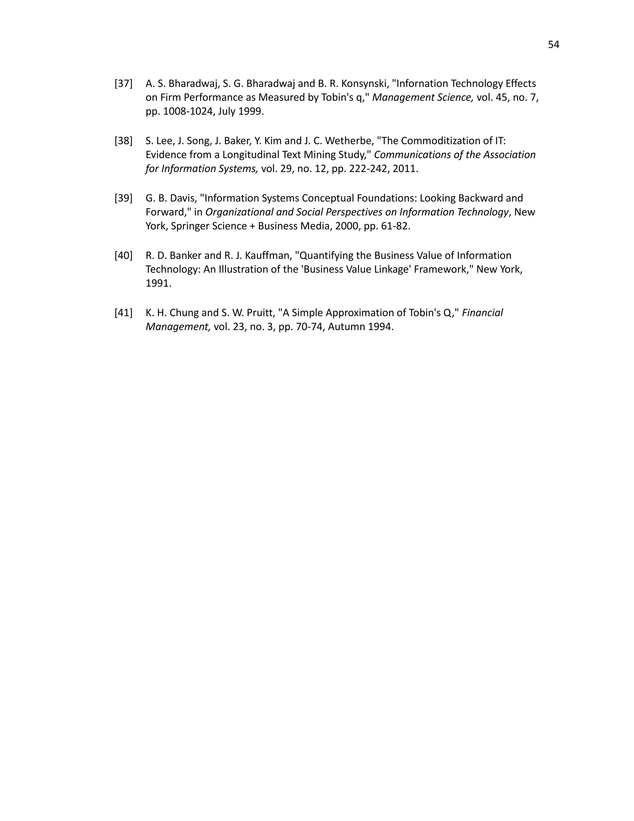 54
[37] A. S. Bharadwaj, S. G. Bharadwaj and B. R. Konsynski, "Infornation Technology Effects
on Firm Performance as Measured by Tobin's q," Management Science, vol. 45, no. 7,
pp. 1008-1024, July 1999.
[38] S. Lee, J. Song, J. Baker, Y. Kim and J. C. Wetherbe, "The Commoditization of IT:
Evidence from a Longitudinal Text Mining Study," Communications of the Association
for Information Systems, vol. 29, no. 12, pp. 222-242, 2011.
[39] G. B. Davis, "Information Systems Conceptual Foundations: Looking Backward and
Forward," in Organizational and Social Perspectives on Information Technology, New
York, Springer Science + Business Media, 2000, pp. 61-82.
[40] R. D. Banker and R. J. Kauffman, "Quantifying the Business Value of Information
Technology: An Illustration of the 'Business Value Linkage' Framework," New York,
1991.
[41] K. H. Chung and S. W. Pruitt, "A Simple Approximation of Tobin's Q," Financial
Management, vol. 23, no. 3, pp. 70-74, Autumn 1994.
 