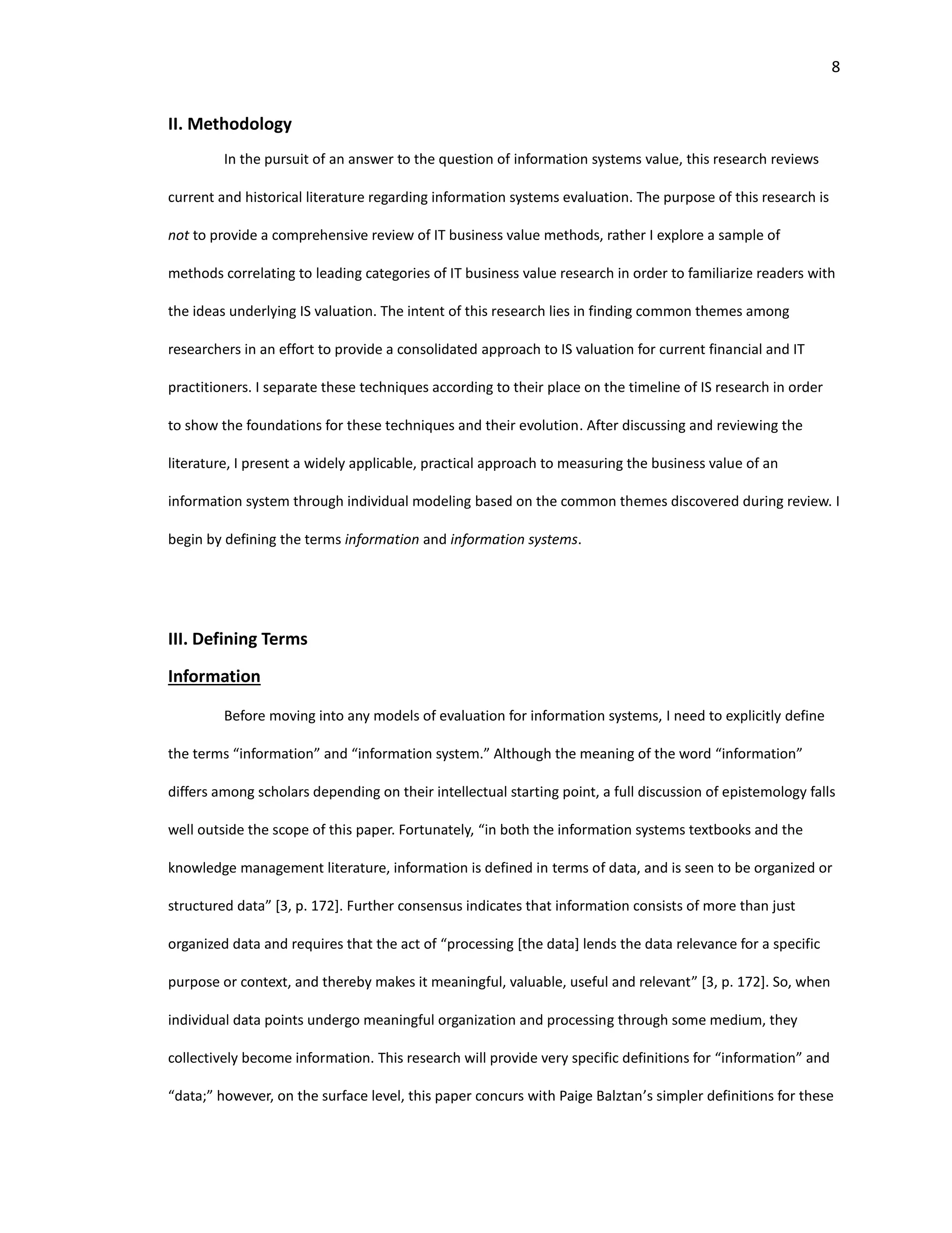 8
II. Methodology
In the pursuit of an answer to the question of information systems value, this research reviews
current and historical literature regarding information systems evaluation. The purpose of this research is
not to provide a comprehensive review of IT business value methods, rather I explore a sample of
methods correlating to leading categories of IT business value research in order to familiarize readers with
the ideas underlying IS valuation. The intent of this research lies in finding common themes among
researchers in an effort to provide a consolidated approach to IS valuation for current financial and IT
practitioners. I separate these techniques according to their place on the timeline of IS research in order
to show the foundations for these techniques and their evolution. After discussing and reviewing the
literature, I present a widely applicable, practical approach to measuring the business value of an
information system through individual modeling based on the common themes discovered during review. I
begin by defining the terms information and information systems.
III. Defining Terms
Information
Before moving into any models of evaluation for information systems, I need to explicitly define
the terms “information” and “information system.” Although the meaning of the word “information”
differs among scholars depending on their intellectual starting point, a full discussion of epistemology falls
well outside the scope of this paper. Fortunately, “in both the information systems textbooks and the
knowledge management literature, information is defined in terms of data, and is seen to be organized or
structured data” [3, p. 172]. Further consensus indicates that information consists of more than just
organized data and requires that the act of “processing [the data] lends the data relevance for a specific
purpose or context, and thereby makes it meaningful, valuable, useful and relevant” [3, p. 172]. So, when
individual data points undergo meaningful organization and processing through some medium, they
collectively become information. This research will provide very specific definitions for “information” and
“data;” however, on the surface level, this paper concurs with Paige Balztan’s simpler definitions for these
 