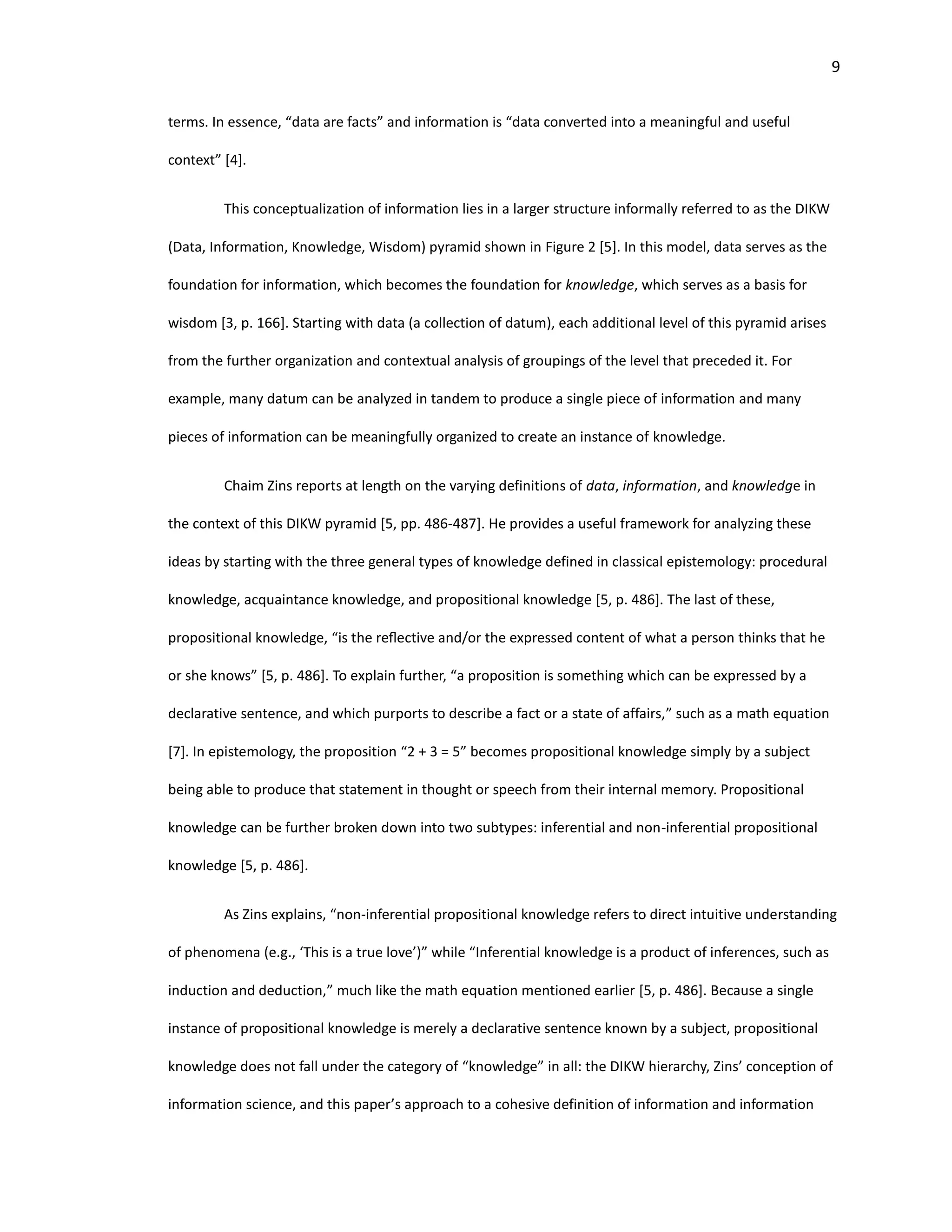 9
terms. In essence, “data are facts” and information is “data converted into a meaningful and useful
context” [4].
This conceptualization of information lies in a larger structure informally referred to as the DIKW
(Data, Information, Knowledge, Wisdom) pyramid shown in Figure 2 [5]. In this model, data serves as the
foundation for information, which becomes the foundation for knowledge, which serves as a basis for
wisdom [3, p. 166]. Starting with data (a collection of datum), each additional level of this pyramid arises
from the further organization and contextual analysis of groupings of the level that preceded it. For
example, many datum can be analyzed in tandem to produce a single piece of information and many
pieces of information can be meaningfully organized to create an instance of knowledge.
Chaim Zins reports at length on the varying definitions of data, information, and knowledge in
the context of this DIKW pyramid [5, pp. 486-487]. He provides a useful framework for analyzing these
ideas by starting with the three general types of knowledge defined in classical epistemology: procedural
knowledge, acquaintance knowledge, and propositional knowledge [5, p. 486]. The last of these,
propositional knowledge, “is the reﬂective and/or the expressed content of what a person thinks that he
or she knows” [5, p. 486]. To explain further, “a proposition is something which can be expressed by a
declarative sentence, and which purports to describe a fact or a state of affairs,” such as a math equation
[7]. In epistemology, the proposition “2 + 3 = 5” becomes propositional knowledge simply by a subject
being able to produce that statement in thought or speech from their internal memory. Propositional
knowledge can be further broken down into two subtypes: inferential and non-inferential propositional
knowledge [5, p. 486].
As Zins explains, “non-inferential propositional knowledge refers to direct intuitive understanding
of phenomena (e.g., ‘This is a true love’)” while “Inferential knowledge is a product of inferences, such as
induction and deduction,” much like the math equation mentioned earlier [5, p. 486]. Because a single
instance of propositional knowledge is merely a declarative sentence known by a subject, propositional
knowledge does not fall under the category of “knowledge” in all: the DIKW hierarchy, Zins’ conception of
information science, and this paper’s approach to a cohesive definition of information and information
 