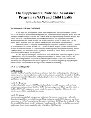 The Supplemental Nutrition Assistance 
Program (SNAP) and Child Health 
 
By Shivani Kuckreja, Ally Pyers, and Carolyn Chelius  
____________________________________________________________________________ 
 
Introduction to SNAP and Child Health  
 
In this paper, we investigate the effects of the Supplemental Nutrition Assistance Program 
(SNAP) on the health of children up to 18 years of age, using data from the Integrated Health Interview 
Series (IHIS). Our research is relevant, for SNAP is the U.S’s largest nutrition assistance program, and 
almost half of all SNAP recipients are children (Keith Jennings). The Supplemental Nutrition 
Assistance Program also aims to increase low income consumers’ access to healthy food. For this 
reason, we are interested in the link between SNAP program participation and child’s health. 
Almost half of SNAP recipients are children (under 18 years of age) and 71% of SNAP benefits 
go to households with children (USDA 2012). Despite the SNAP program’s verbal commitment to 
increase the nutrients available to SNAP recipients, our findings show a negative relationship between 
SNAP recipiency and child health, which aligns with the results of similar studies focused on the 
relationship between SNAP and child health.   
We will begin by detailing the circumstances under which one is considered eligible to receive 
SNAP benefits, and will contextualize SNAP participation rates in America today. Next, we will 
discuss pre­existing literature focused on the relationship between SNAP and child health before 
introducing our descriptive statistics and our regressions. We will end the paper by highlighting any 
potential bias in our results before making our final remarks on our findings.  
 
SNAP Use and Eligibility 
 
SNAP Eligibility  
Eligibility for SNAP varies by state, however, all states’ eligibilities are based upon the following six 
metrics: resources, income, deductions, employment requirements, special rules for elderly or disabled, 
and immigrant eligibility. The metrics are further detailed below. See the Appendix for a flowchart on 
qualification for SNAP.  
 
Metric #1: Resources  
In order to be eligible to receive SNAP benefits, households’ countable resources (such as a bank 
account) may reach a maximum $2,250, or $3,250 if at least one person is elderly (age 60 or older), or 
disabled. SSI, TANF, and pensions are not included in resources. States have differing rules as to 
whether or not vehicles are included as resources. 
 
Metric #2: Income 
Income requirements include both gross and net income. Net income = gross income ​−​ allowable 
deductions (e.g childcare costs, high housing). The gross income must be 130% of poverty and the net 
income must be 100% of poverty in order for one to be eligible for SNAP benefits; for a family of four, 
this means $1,988 or less in monthly net income. Households with an elderly or disabled member only 
need to meet the net income standard in order to be offered SNAP benefits.   
1 
 
 
 
 