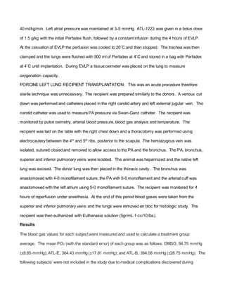 40 ml/kg/min. Left atrial pressure was maintained at 3-5 mmHg. ATL-1223 was given in a bolus dose
of 1.5 g/kg with the initial Perfadex flush, followed by a constant infusion during the 4 hours of EVLP.
At the cessation of EVLP the perfusion was cooled to 20˚C and then stopped. The trachea was then
clamped and the lungs were flushed with 500 ml of Perfadex at 4˚C and stored in a bag with Perfadex
at 4˚C until implantation. During EVLP a tissue oximeter was placed on the lung to measure
oxygenation capacity.
PORCINE LEFT LUNG RECIPIENT TRANSPLANTATION: This was an acute procedure therefore
sterile technique was unnecessary. The recipient was prepared similarly to the donors. A venous cut
down was performed and catheters placed in the right carotid artery and left external jugular vein. The
carotid catheter was used to measure PA pressure via Swan-Ganz catheter. The recipient was
monitored by pulse oximetry, arterial blood pressure, blood gas analysis and temperature. The
recipient was laid on the table with the right chest down and a thoracotomy was performed using
electrocautery between the 4th
and 5th
ribs, posterior to the scapula. The hemiazygous vein was
isolated, sutured closed and removed to allow access to the PA and the bronchus. The PA, bronchus,
superior and inferior pulmonary veins were isolated. The animal was heparinized and the native left
lung was excised. The donor lung was then placed in the thoracic cavity. The bronchus was
anastomosed with 4-0 monofilament suture, the PA with 5-0 monofilament and the arterial cuff was
anastomosed with the left atrium using 5-0 monofilament suture. The recipient was monitored for 4
hours of reperfusion under anesthesia. At the end of this period blood gases were taken from the
superior and inferior pulmonary veins and the lungs were removed en bloc for histologic study. The
recipient was then euthanized with Euthanasia solution (5gr/mL 1 cc/10 lbs).
Results
The blood gas values for each subject were measured and used to calculate a treatment group
average. The mean PO2 (with the standard error) of each group was as follows: DMSO, 84.75 mmHg
(±8.85 mmHg); ATL-E, 364.43 mmHg (±17.81 mmHg); and ATL-B, 394.08 mmHg (±26.75 mmHg). The
following subjects’ were not included in the study due to medical complications discovered during
 