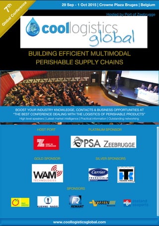 29 Sep - 1 Oct 2015 | Crowne Plaza Bruges | Belgium7th
G
lobalC
onference
7th
G
lobalC
onference
www.coollogisticsglobal.comwww.coollogisticsglobal.com
BUILDING EFFICIENT MULTIMODAL
PERISHABLE SUPPLY CHAINS
BUILDING EFFICIENT MULTIMODAL
PERISHABLE SUPPLY CHAINS
SPONSORS
HOST PORT
GOLD SPONSOR SILVER SPONSORS
PLATINUM SPONSOR
BOOST YOUR INDUSTRY KNOWLEDGE, CONTACTS & BUSINESS OPPORTUNITIES AT
“THE BEST CONFERENCE DEALING WITH THE LOGISTICS OF PERISHABLE PRODUCTS”
High level speakers | Latest market intelligence | Practical information | Outstanding networking
Hosted by Port of Zeebrugge
 