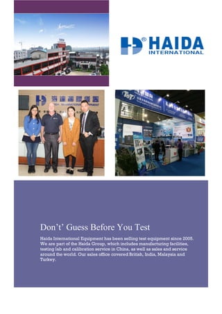 Don’t’ Guess Before You Test
Haida International Equipment has been selling test equipment since 2005.
We are part of the Haida Group, which includes manufacturing facilities,
testing lab and calibration service in China, as well as sales and service
around the world. Our sales office covered British, India, Malaysia and
Turkey.
 